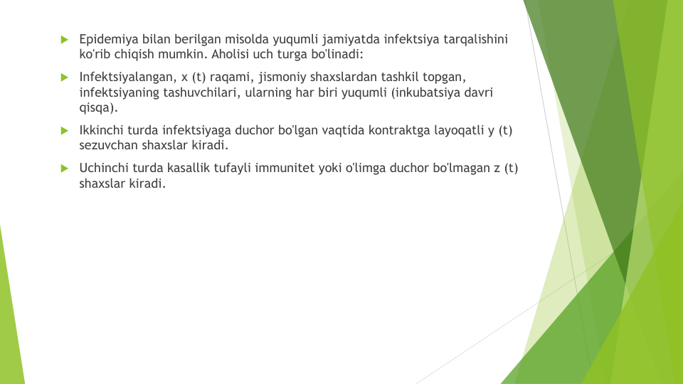 Epidemiya bilan berilgan misolda yuqumli jamiyatda infektsiya tarqalishini
ko'rib chiqish mumkin. Aholisi uch turga bo'linadi:
Infektsiyalangan, x (t) raqami, jismoniy shaxslardan tashkil topgan, 
infektsiyaning tashuvchilari, ularning har biri yuqumli (inkubatsiya davri
qisqa).
Ikkinchi turda infektsiyaga duchor bo'lgan vaqtida kontraktga layoqatli y (t) 
sezuvchan shaxslar kiradi.
Uchinchi turda kasallik tufayli immunitet yoki o'limga duchor bo'lmagan z (t) 
shaxslar kiradi.
