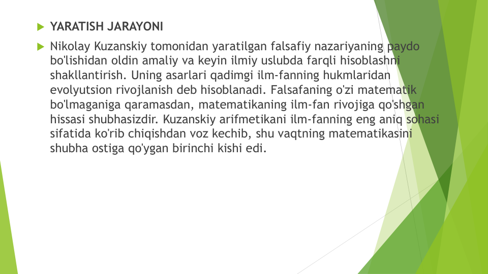 YARATISH JARAYONI
Nikolay Kuzanskiy tomonidan yaratilgan falsafiy nazariyaning paydo
bo'lishidan oldin amaliy va keyin ilmiy uslubda farqli hisoblashni
shakllantirish. Uning asarlari qadimgi ilm-fanning hukmlaridan
evolyutsion rivojlanish deb hisoblanadi. Falsafaning o'zi matematik
bo'lmaganiga qaramasdan, matematikaning ilm-fan rivojiga qo'shgan
hissasi shubhasizdir. Kuzanskiy arifmetikani ilm-fanning eng aniq sohasi
sifatida ko'rib chiqishdan voz kechib, shu vaqtning matematikasini
shubha ostiga qo'ygan birinchi kishi edi.
