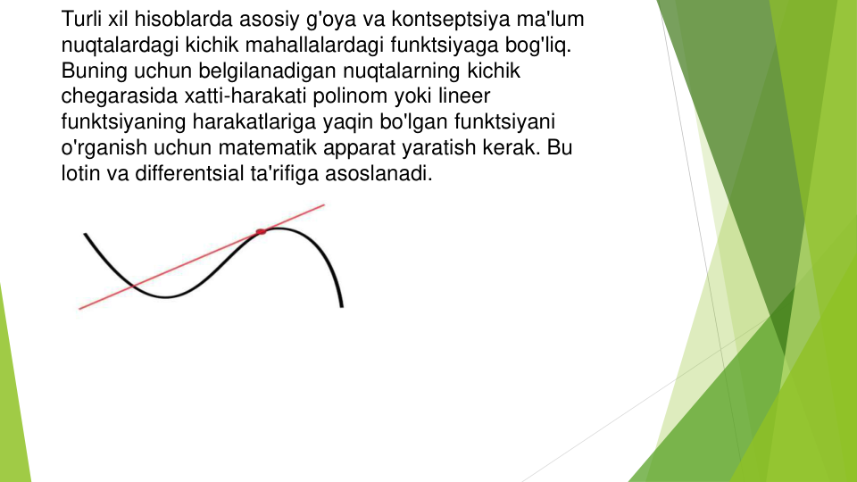 Turli xil hisoblarda asosiy g'oya va kontseptsiya ma'lum
nuqtalardagi kichik mahallalardagi funktsiyaga bog'liq. 
Buning uchun belgilanadigan nuqtalarning kichik
chegarasida xatti-harakati polinom yoki lineer
funktsiyaning harakatlariga yaqin bo'lgan funktsiyani
o'rganish uchun matematik apparat yaratish kerak. Bu
lotin va differentsial ta'rifiga asoslanadi.
