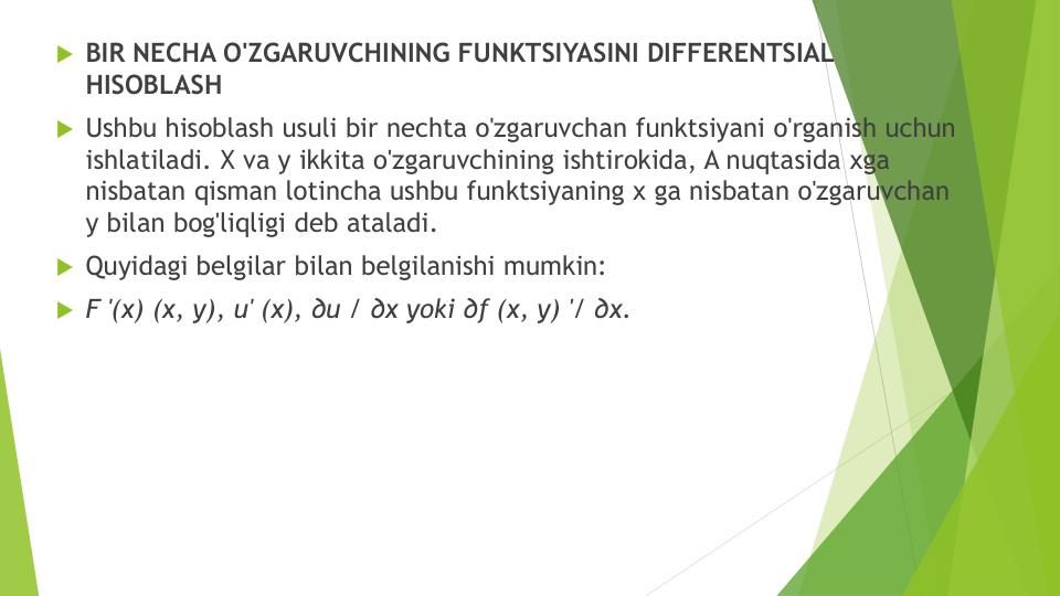 BIR NECHA O'ZGARUVCHINING FUNKTSIYASINI DIFFERENTSIAL 
HISOBLASH
Ushbu hisoblash usuli bir nechta o'zgaruvchan funktsiyani o'rganish uchun
ishlatiladi. X va y ikkita o'zgaruvchining ishtirokida, A nuqtasida xga
nisbatan qisman lotincha ushbu funktsiyaning x ga nisbatan o'zgaruvchan
y bilan bog'liqligi deb ataladi.
Quyidagi belgilar bilan belgilanishi mumkin:
F '(x) (x, y), u' (x), ∂u / ∂x yoki ∂f (x, y) '/ ∂x.
