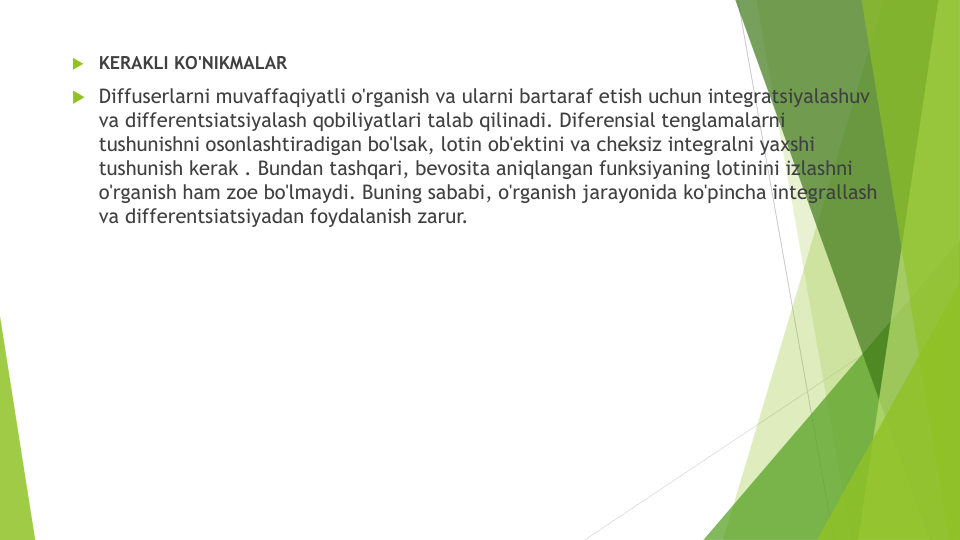 KERAKLI KO'NIKMALAR
Diffuserlarni muvaffaqiyatli o'rganish va ularni bartaraf etish uchun integratsiyalashuv
va differentsiatsiyalash qobiliyatlari talab qilinadi. Diferensial tenglamalarni
tushunishni osonlashtiradigan bo'lsak, lotin ob'ektini va cheksiz integralni yaxshi
tushunish kerak . Bundan tashqari, bevosita aniqlangan funksiyaning lotinini izlashni
o'rganish ham zoe bo'lmaydi. Buning sababi, o'rganish jarayonida ko'pincha integrallash
va differentsiatsiyadan foydalanish zarur.
