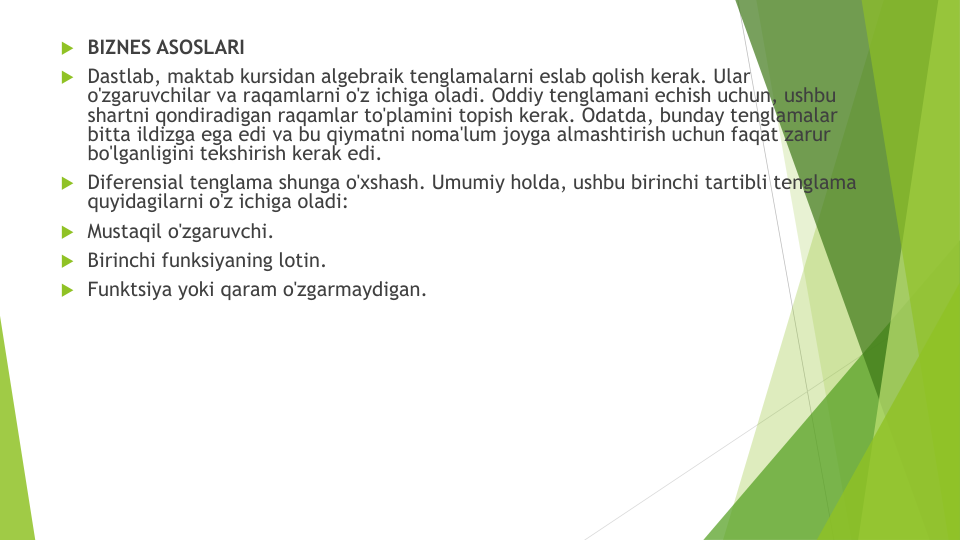 BIZNES ASOSLARI
Dastlab, maktab kursidan algebraik tenglamalarni eslab qolish kerak. Ular
o'zgaruvchilar va raqamlarni o'z ichiga oladi. Oddiy tenglamani echish uchun, ushbu
shartni qondiradigan raqamlar to'plamini topish kerak. Odatda, bunday tenglamalar
bitta ildizga ega edi va bu qiymatni noma'lum joyga almashtirish uchun faqat zarur
bo'lganligini tekshirish kerak edi.
Diferensial tenglama shunga o'xshash. Umumiy holda, ushbu birinchi tartibli tenglama
quyidagilarni o'z ichiga oladi:
Mustaqil o'zgaruvchi.
Birinchi funksiyaning lotin.
Funktsiya yoki qaram o'zgarmaydigan.

