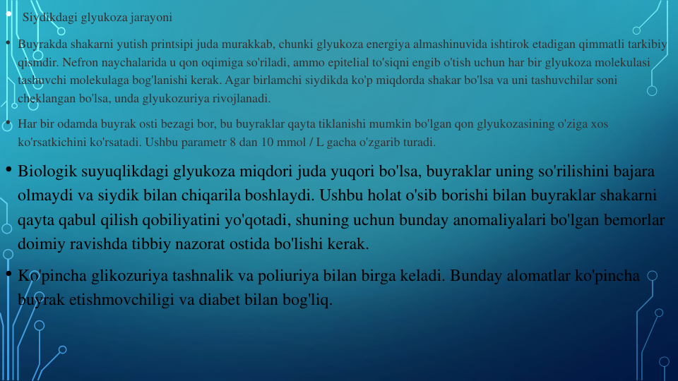 • Siydikdagi glyukoza jarayoni
• Buyrakda shakarni yutish printsipi juda murakkab, chunki glyukoza energiya almashinuvida ishtirok etadigan qimmatli tarkibiy
qismdir. Nefron naychalarida u qon oqimiga so'riladi, ammo epitelial to'siqni engib o'tish uchun har bir glyukoza molekulasi
tashuvchi molekulaga bog'lanishi kerak. Agar birlamchi siydikda ko'p miqdorda shakar bo'lsa va uni tashuvchilar soni
cheklangan bo'lsa, unda glyukozuriya rivojlanadi.
• Har bir odamda buyrak osti bezagi bor, bu buyraklar qayta tiklanishi mumkin bo'lgan qon glyukozasining o'ziga xos
ko'rsatkichini ko'rsatadi. Ushbu parametr 8 dan 10 mmol / L gacha o'zgarib turadi.
• Biologik suyuqlikdagi glyukoza miqdori juda yuqori bo'lsa, buyraklar uning so'rilishini bajara
olmaydi va siydik bilan chiqarila boshlaydi. Ushbu holat o'sib borishi bilan buyraklar shakarni
qayta qabul qilish qobiliyatini yo'qotadi, shuning uchun bunday anomaliyalari bo'lgan bemorlar
doimiy ravishda tibbiy nazorat ostida bo'lishi kerak.
• Ko'pincha glikozuriya tashnalik va poliuriya bilan birga keladi. Bunday alomatlar ko'pincha
buyrak etishmovchiligi va diabet bilan bog'liq.
.
