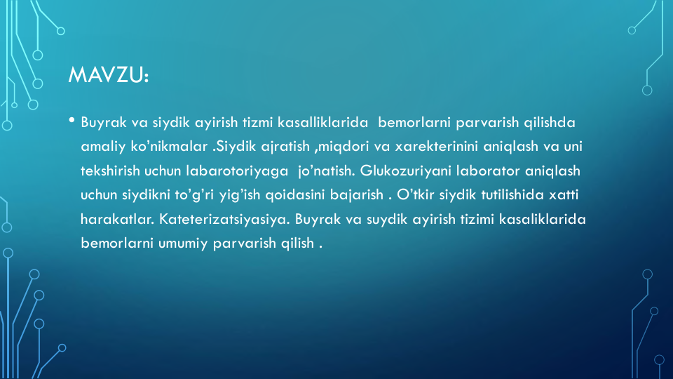 MAVZU:
• Buyrak va siydik ayirish tizmi kasalliklarida bemorlarni parvarish qilishda
amaliy ko’nikmalar .Siydik ajratish ,miqdori va xarekterinini aniqlash va uni
tekshirish uchun labarotoriyaga jo’natish. Glukozuriyani laborator aniqlash
uchun siydikni to’g’ri yig’ish qoidasini bajarish . O’tkir siydik tutilishida xatti
harakatlar. Kateterizatsiyasiya. Buyrak va suydik ayirish tizimi kasaliklarida
bemorlarni umumiy parvarish qilish .
