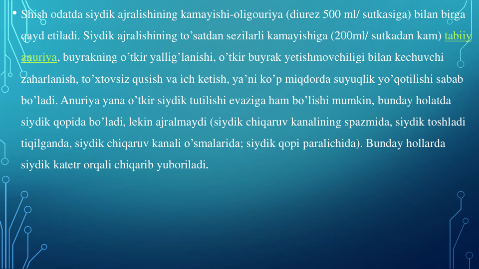 • Shish odatda siydik ajralishining kamayishi-oligouriya (diurez 500 ml/ sutkasiga) bilan birga
qayd etiladi. Siydik ajralishining to’satdan sezilarli kamayishiga (200ml/ sutkadan kam) tabiiy
anuriya, buyrakning o’tkir yallig’lanishi, o’tkir buyrak yetishmovchiligi bilan kechuvchi
zaharlanish, to’xtovsiz qusish va ich ketish, ya’ni ko’p miqdorda suyuqlik yo’qotilishi sabab
bo’ladi. Anuriya yana o’tkir siydik tutilishi evaziga ham bo’lishi mumkin, bunday holatda
siydik qopida bo’ladi, lekin ajralmaydi (siydik chiqaruv kanalining spazmida, siydik toshladi
tiqilganda, siydik chiqaruv kanali o’smalarida; siydik qopi paralichida). Bunday hollarda
siydik katetr orqali chiqarib yuboriladi.
