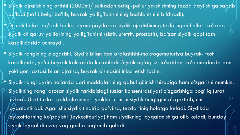 • Siydik ajralishining ortishi (2000ml/ sutkadan ortiq)-poliuriya-shishning tezda qaytishiga sabab
bo’ladi (hafli belgi bo’lib, buyrak yallig’lanishining boshlanishini bildiradi).
• Dizurik holat- og’riqli bo’lib, ayrim paytlarda siydik ajralishining tezlashgan hollari ko’proq
siydik chiqaruv yo’llarining yallig’lanishi (sistit, uretrit, prostatit), ba’zan siydik qopi tosh 
kasalliklarida uchraydi.
• Siydik rangining o’zgarishi. Siydik bilan qon aralashishi-makrogematuriya buyrak- tosh 
kasalligida, ya’ni buyrak kolikasida kuzatiladi. Siydik og’riqsiz, to’satdan, ko’p miqdorda qon
yoki qon laxtasi bilan ajralsa, buyrak o’smasini inkor etish lozim.
• Siydik rangi ayrim hollarda dori moddalarining qabul qilinishi hisobiga ham o’zgarishi mumkin. 
Siydikning rangi asosan siydik tarkibidagi tuzlar konsentratsiyasi o’zgarishiga bog’liq (urat
tuzlari). Urat tuzlari qoldiqlarining siydikka tushishi siydik tiniqligini o’zgartirib, uni
loyqalantiradi. Agar shu siydik tindirib qo’yilsa, tezda tiniq holatga keladi. Siydikda
leykositlarning ko’payishi (leykositouriya) ham siydikning loyqalanishiga olib keladi, bunday
siydik loyqalidi uzoq vaqtgacha saqlanib qoladi.

