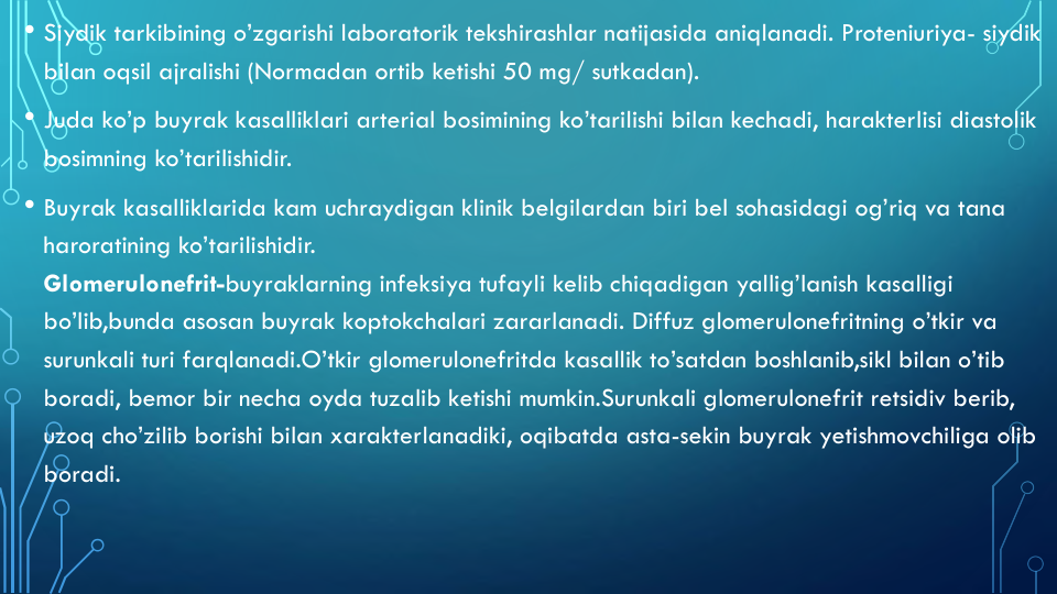 • Siydik tarkibining o’zgarishi laboratorik tekshirashlar natijasida aniqlanadi. Proteniuriya- siydik
bilan oqsil ajralishi (Normadan ortib ketishi 50 mg/ sutkadan).
• Juda ko’p buyrak kasalliklari arterial bosimining ko’tarilishi bilan kechadi, harakterlisi diastolik
bosimning ko’tarilishidir.
• Buyrak kasalliklarida kam uchraydigan klinik belgilardan biri bel sohasidagi og’riq va tana
haroratining ko’tarilishidir.
Glomerulonefrit-buyraklarning infeksiya tufayli kelib chiqadigan yallig’lanish kasalligi
bo’lib,bunda asosan buyrak koptokchalari zararlanadi. Diffuz glomerulonefritning o’tkir va
surunkali turi farqlanadi.O’tkir glomerulonefritda kasallik to’satdan boshlanib,sikl bilan o’tib
boradi, bemor bir necha oyda tuzalib ketishi mumkin.Surunkali glomerulonefrit retsidiv berib, 
uzoq cho’zilib borishi bilan xarakterlanadiki, oqibatda asta-sekin buyrak yetishmovchiliga olib
boradi.
