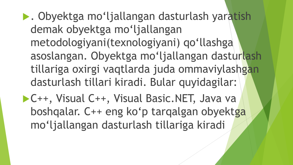 . Obyektga mo‘ljallangan dasturlash yaratish
demak obyektga mo‘ljallangan
metodologiyani(texnologiyani) qo‘llashga
asoslangan. Obyektga mo‘ljallangan dasturlash
tillariga oxirgi vaqtlarda juda ommaviylashgan
dasturlash tillari kiradi. Bular quyidagilar: 
C++, Visual C++, Visual Basic.NET
, Java va
boshqalar. C++ eng ko‘p tarqalgan obyektga
mo‘ljallangan dasturlash tillariga kiradi
