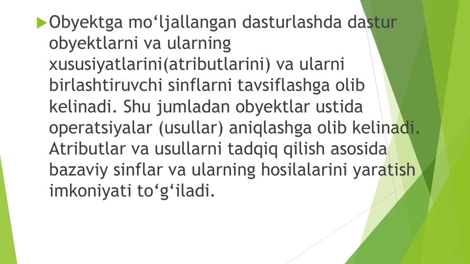 Obyektga mo‘ljallangan dasturlashda dastur
obyektlarni va ularning
xususiyatlarini(atributlarini) va ularni
birlashtiruvchi sinflarni tavsiflashga olib
kelinadi. Shu jumladan obyektlar ustida
operatsiyalar (usullar) aniqlashga olib kelinadi. 
Atributlar va usullarni tadqiq qilish asosida
bazaviy sinflar va ularning hosilalarini yaratish
imkoniyati to‘g‘iladi.

