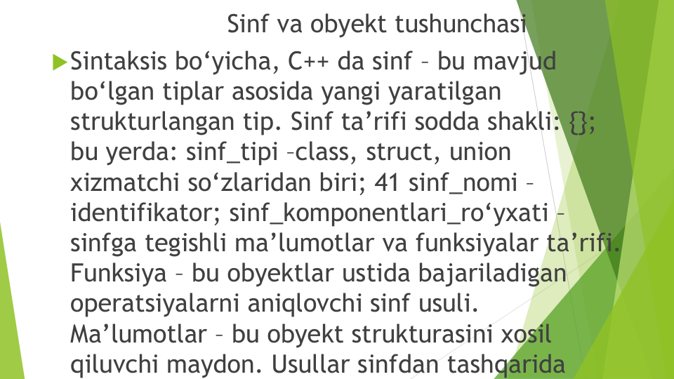 Sinf va obyekt tushunchasi
Sintaksis bo‘yicha, C++ da sinf – bu mavjud
bo‘lgan tiplar asosida yangi yaratilgan
strukturlangan tip. Sinf ta’rifi sodda shakli: {}; 
bu yerda: sinf_tipi –class, struct, union 
xizmatchi so‘zlaridan biri; 41 sinf_nomi –
identifikator; sinf_komponentlari_ro‘yxati –
sinfga tegishli ma’lumotlar va funksiyalar ta’rifi. 
Funksiya – bu obyektlar ustida bajariladigan
operatsiyalarni aniqlovchi sinf usuli. 
Ma’lumotlar – bu obyekt strukturasini xosil
qiluvchi maydon. Usullar sinfdan tashqarida
