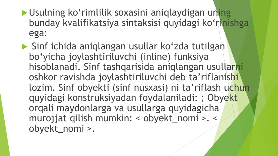 Usulning ko‘rimlilik soxasini aniqlaydigan uning
bunday kvalifikatsiya sintaksisi quyidagi ko‘rinishga
ega: 
Sinf ichida aniqlangan usullar ko‘zda tutilgan
bo‘yicha joylashtiriluvchi (inline) funksiya
hisoblanadi. Sinf tashqarisida aniqlangan usullarni
oshkor ravishda joylashtiriluvchi deb ta’riflanishi
lozim. Sinf obyekti (sinf nusxasi) ni ta’riflash uchun
quyidagi konstruksiyadan foydalaniladi: ; Obyekt
orqali maydonlarga va usullarga quyidagicha
murojjat qilish mumkin: < obyekt_nomi >. < 
obyekt_nomi >. 
