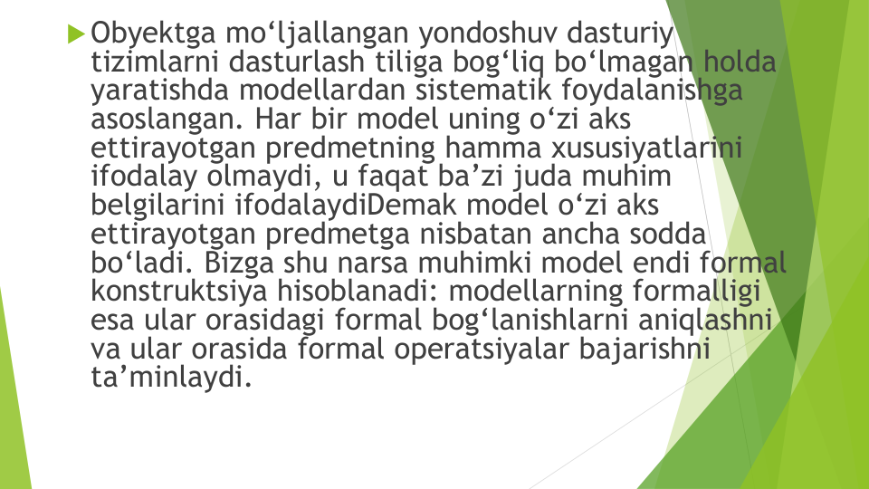 Obyektga mo‘ljallangan yondoshuv dasturiy
tizimlarni dasturlash tiliga bog‘liq bo‘lmagan holda
yaratishda modellardan sistematik foydalanishga
asoslangan. Har bir model uning o‘zi aks
ettirayotgan predmetning hamma xususiyatlarini
ifodalay olmaydi, u faqat ba’zi juda muhim
belgilarini ifodalaydiDemak model o‘zi aks
ettirayotgan predmetga nisbatan ancha sodda
bo‘ladi. Bizga shu narsa muhimki model endi formal 
konstruktsiya hisoblanadi: modellarning formalligi
esa ular orasidagi formal bog‘lanishlarni aniqlashni
va ular orasida formal operatsiyalar bajarishni
ta’minlaydi.

