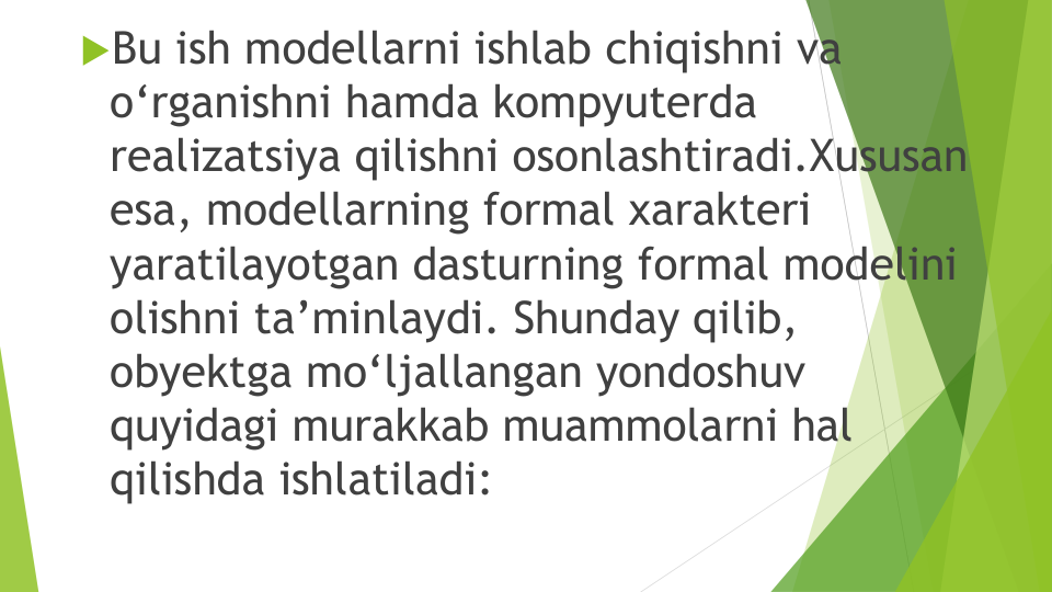 Bu ish modellarni ishlab chiqishni va
o‘rganishni hamda kompyuterda
realizatsiya qilishni osonlashtiradi.Xususan
esa, modellarning formal xarakteri
yaratilayotgan dasturning formal modelini
olishni ta’minlaydi. Shunday qilib, 
obyektga mo‘ljallangan yondoshuv
quyidagi murakkab muammolarni hal
qilishda ishlatiladi: 

