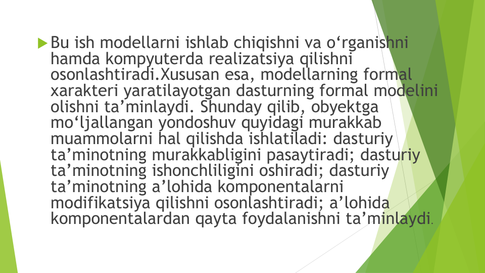 Bu ish modellarni ishlab chiqishni va o‘rganishni
hamda kompyuterda realizatsiya qilishni
osonlashtiradi.Xususan esa, modellarning formal 
xarakteri yaratilayotgan dasturning formal modelini
olishni ta’minlaydi. Shunday qilib, obyektga
mo‘ljallangan yondoshuv quyidagi murakkab
muammolarni hal qilishda ishlatiladi: dasturiy
ta’minotning murakkabligini pasaytiradi; dasturiy
ta’minotning ishonchliligini oshiradi; dasturiy
ta’minotning a’lohida komponentalarni
modifikatsiya qilishni osonlashtiradi; a’lohida
komponentalardan qayta foydalanishni ta’minlaydi. 
