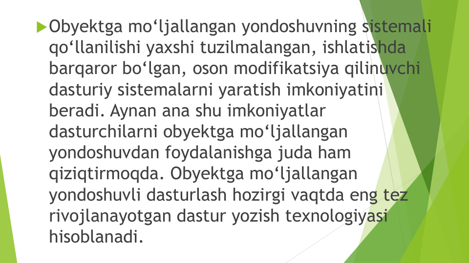 Obyektga mo‘ljallangan yondoshuvning sistemali
qo‘llanilishi yaxshi tuzilmalangan, ishlatishda
barqaror bo‘lgan, oson modifikatsiya qilinuvchi
dasturiy sistemalarni yaratish imkoniyatini
beradi. Aynan ana shu imkoniyatlar
dasturchilarni obyektga mo‘ljallangan
yondoshuvdan foydalanishga juda ham 
qiziqtirmoqda. Obyektga mo‘ljallangan
yondoshuvli dasturlash hozirgi vaqtda eng tez
rivojlanayotgan dastur yozish texnologiyasi
hisoblanadi. 
