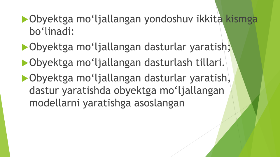 Obyektga mo‘ljallangan yondoshuv ikkita kismga
bo‘linadi: 
Obyektga mo‘ljallangan dasturlar yaratish; 
Obyektga mo‘ljallangan dasturlash tillari.
Obyektga mo‘ljallangan dasturlar yaratish, 
dastur yaratishda obyektga mo‘ljallangan
modellarni yaratishga asoslangan
