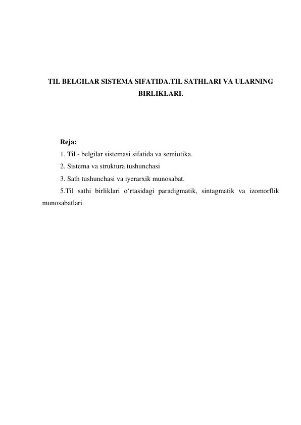  
 
 
 
TIL BELGILAR SISTEMA SIFATIDA.TIL SATHLARI VA ULARNING 
BIRLIKLARI. 
 
 
 
Reja:  
1. Til - belgilar sistemasi sifatida va semiotika. 
2. Sistema va struktura tushunchasi  
3. Sath tushunchasi va iyerarxik munosabat. 
5.Til sathi birliklari o‘rtasidagi paradigmatik, sintagmatik va izomorflik 
munosabatlari. 
 
 
 
 
 
 
 
 
 
 
 
 
 
 
 
 
 
