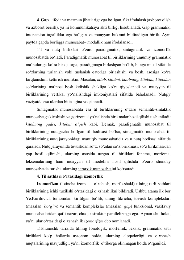 4. Gap – ifoda va mazmun jihatlariga ega bo‘lgan, fikr ifodalash (axborot olish 
va axborot berish), ya’ni kommunikatsiya akti birligi hisoblanadi. Gap grammatik, 
intonatsion tugallikka ega bo‘lgan va muayyan hukmni bildiradigan birlik. Ayni 
paytda gapda borliqga munosabat– modallik ham ifodalanadi.  
Til va nutq birliklari o‘zaro paradigmatik, sintagmatik va izomorfik 
munosabatda bo‘ladi. Paradigmatik munosabat til birliklarining umumiy grammatik 
ma’nolariga ko‘ra bir qatorga, paradigmaga birlashgan bo‘lib, bunga misol sifatida 
so‘zlarning turlanish yoki tuslanish qatoriga birlashishi va bosh, asosiga ko‘ra 
farqlanishini keltirish mumkin. Masalan, kitob, kitobni, kitobning, kitobda, kitobdan 
so‘zlarining ma’nosi bosh kelishik shakliga ko‘ra qiyoslanadi va muayyan til 
birliklarining vertikal yo‘nalishdagi imkoniyatlari sifatida baholanadi. Nutqiy 
vaziyatda esa ulardan bittasigina voqelanadi.    
Sintagmatik munosabatda esa til birliklarining o‘zaro semantik-sintaktik 
munosabatga kirishishi va gorizontal yo‘nalishda birikmalar hosil qilishi tushuniladi: 
kitobning qadri, kitobni o‘qish kabi. Demak, paradigmatik munosabat til 
birliklarining nutqgacha bo‘lgan til hodisasi bo‘lsa, sintagmatik munosabat til 
birliklarining nutq jarayonidagi mantiqiy munosabatidir va u nutq hodisasi sifatida 
qaraladi. Nutq jarayonida tovushdan so‘z, so‘zdan so‘z birikmasi, so‘z birikmasidan 
gap hosil qilinishi, ularning asosida turgan til birliklari fonema, morfema, 
leksemalarning ham muayyan til modelini hosil qilishda o‘zaro shunday 
munosabatda turishi  ularning ierarxik munosabatini ko‘rsatadi. 
4. Til sathlari o‘rtasidagi izomorflik 
Izomorfizm (lotincha izoma, – o‘xshash, morfo-shakl) tilning turli sathlari 
birliklarining ichki tuzilishi o‘rtasidagi o‘xshashlikni bildiradi. Ushbu atama ilk bor 
Ye.Kurilovich tomonidan kiritilgan bo‘lib, uning fikricha, tovush komplekslari 
(masalan, bo‘g‘in) va semantik komplekslar (masalan, gap) funksional, vazifaviy 
munosabatlaridan qat’i nazar, chuqur struktur parallelizmga ega. Aynan shu holat, 
ya’ni ular o‘rtasidagi o‘xshashlik izomorfizm deb nomlanadi.   
Tilshunoslik tarixida tilning fonologik, morfemik, leksik, grammatik sath 
birliklari ko‘p hollarda avtonom holda, ularning aloqadorligi va o‘xshash 
nuqtalarining mavjudligi, ya’ni izomorflik  e’tiborga olinmagan holda o‘rganildi.  
