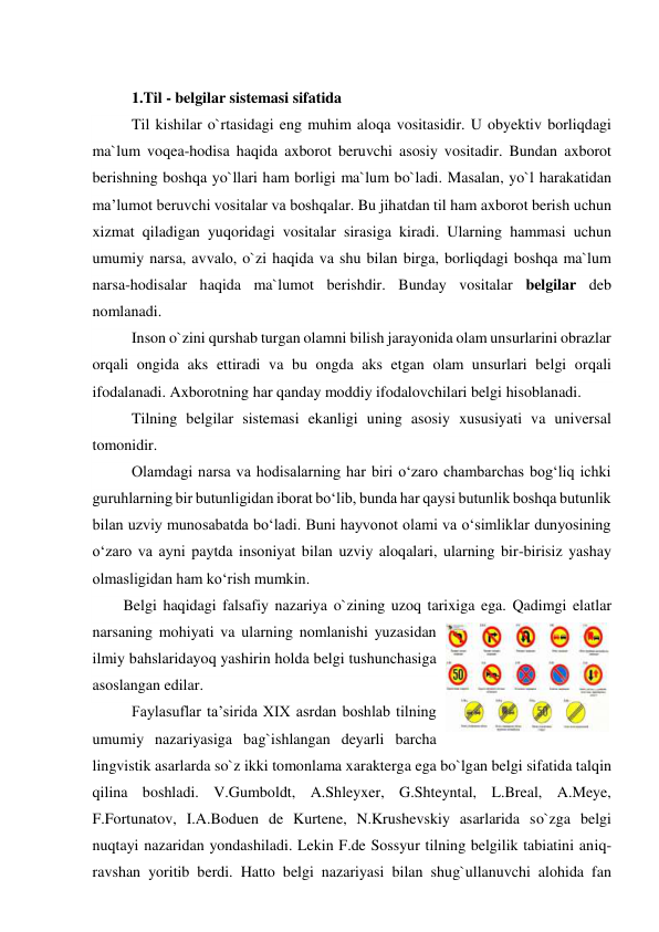  
1.Til - belgilar sistemasi sifatida 
Til kishilar o`rtasidagi eng muhim aloqa vositasidir. U obyektiv borliqdagi 
ma`lum voqea-hodisa haqida axborot beruvchi asosiy vositadir. Bundan axborot 
berishning boshqa yo`llari ham borligi ma`lum bo`ladi. Masalan, yo`l harakatidan 
ma’lumot beruvchi vositalar va boshqalar. Bu jihatdan til ham axborot berish uchun 
xizmat qiladigan yuqoridagi vositalar sirasiga kiradi. Ularning hammasi uchun 
umumiy narsa, avvalo, o`zi haqida va shu bilan birga, borliqdagi boshqa ma`lum 
narsa-hodisalar haqida ma`lumot berishdir. Bunday vositalar belgilar deb 
nomlanadi.  
Inson o`zini qurshab turgan olamni bilish jarayonida olam unsurlarini obrazlar 
orqali ongida aks ettiradi va bu ongda aks etgan olam unsurlari belgi orqali 
ifodalanadi. Axborotning har qanday moddiy ifodalovchilari belgi hisoblanadi.  
Tilning belgilar sistemasi ekanligi uning asosiy xususiyati va universal 
tomonidir. 
Olamdagi narsa va hodisalarning har biri o‘zaro chambarchas bog‘liq ichki 
guruhlarning bir butunligidan iborat bo‘lib, bunda har qaysi butunlik boshqa butunlik 
bilan uzviy munosabatda bo‘ladi. Buni hayvonot olami va o‘simliklar dunyosining 
o‘zaro va ayni paytda insoniyat bilan uzviy aloqalari, ularning bir-birisiz yashay 
olmasligidan ham ko‘rish mumkin.  
Belgi haqidagi falsafiy nazariya o`zining uzoq tarixiga ega. Qadimgi elatlar 
narsaning mohiyati va ularning nomlanishi yuzasidan 
ilmiy bahslaridayoq yashirin holda belgi tushunchasiga 
asoslangan edilar. 
Faylasuflar ta’sirida XIX asrdan boshlab tilning 
umumiy nazariyasiga bag`ishlangan deyarli barcha 
lingvistik asarlarda so`z ikki tomonlama xarakterga ega bo`lgan belgi sifatida talqin 
qilina boshladi. V.Gumboldt, A.Shleyxer, G.Shteyntal, L.Breal, A.Meye, 
F.Fortunatov, I.A.Boduen de Kurtene, N.Krushevskiy asarlarida so`zga belgi 
nuqtayi nazaridan yondashiladi. Lekin F.de Sossyur tilning belgilik tabiatini aniq-
ravshan yoritib berdi. Hatto belgi nazariyasi bilan shug`ullanuvchi alohida fan 
