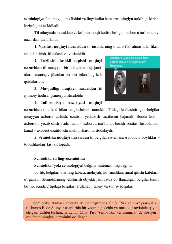 semiologiya fani mavjud bo`lishini va lingvistika ham semiologiya tarkibiga kirishi 
lozimligini ta`kidladi.  
Til nihoyatda murakkab va ko‘p tarmoqli hodisa bo‘lgani uchun u turli nuqtayi 
nazardan  tavsiflanadi: 
1. Vazifasi nuqtayi nazaridan til insonlarning o‘zaro fikr almashish, fikrni 
shakllantirish, ifodalash va vositasidir. 
2. Tuzilishi, tashkil topishi nuqtayi 
nazaridan til muayyan birliklar, ularning jami, 
ularni mantiqiy jihatdan bir-biri bilan bog‘lash 
qoidalaridir. 
3. Mavjudligi nuqtayi nazaridan til 
ijtimoiy hodisa, ijtimoiy mahsulotdir. 
4. Informatsiya nazariyasi nuqtayi 
nazaridan tilni kod bilan tenglashtirish mumkin. Tildagi kodlashtirilgan belgilar 
muayyan axborot tashish, uzatish, yetkazish vazifasini bajaradi. Bunda kod – 
axborotni yozib olish usuli, matn – axborot, ma’lumot berish vositasi hisoblanadi, 
kanal – axborot uzatiluvchi muhit, sharoitni ifodalaydi.  
5. Semiotika nuqtayi nazaridan til belgilar sistemasi, u moddiy boyliklar – 
tovushlardan  tashkil topadi. 
  
Semiotika va lingvosemiotika 
Semiotika (yoki semiologiya) belgilar sistemasi haqidagi fan  
bo‘lib, belgilar, ularning tabiati, mohiyati, ko‘rinishlari, amal qilishi kabilarni 
o‘rganadi. Semiotikaning tekshirish obyekti jamiyatda qo‘llanadigan belgilar tizimi 
bo‘lib, bunda 2 tipdagi belgilar farqlanadi: tabiiy va sun’iy belgilar. 
 
 
 
 
 
 
       Semiotika atamasi amerikalik mantiqshunos Ch.S. Pirs va shveysariyalik 
tilshunos F. de Sossyur asarlarida bir vaqtning oʻzida va mustaqil ravishda qayd 
etilgan. Ushbu tushuncha uchun Ch.S. Pirs "semiotika" terminini. F. de Sossyur 
esa "semiologiya" terminini qoʻllagan. 
