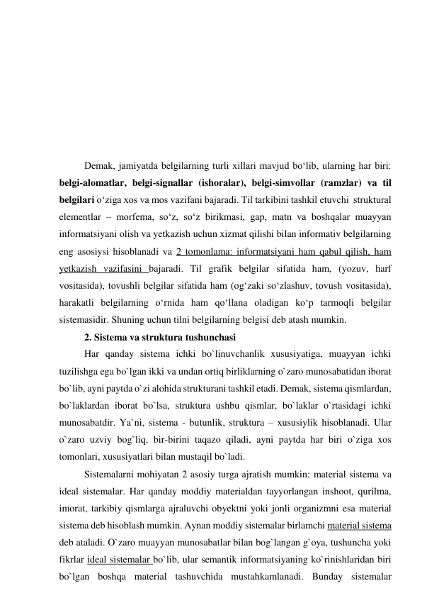  
 
 
 
 
 
 
Demak, jamiyatda belgilarning turli xillari mavjud bo‘lib, ularning har biri: 
belgi-alomatlar, belgi-signallar (ishoralar), belgi-simvollar (ramzlar) va til 
belgilari o‘ziga xos va mos vazifani bajaradi. Til tarkibini tashkil etuvchi  struktural 
elementlar – morfema, so‘z, so‘z birikmasi, gap, matn va boshqalar muayyan 
informatsiyani olish va yetkazish uchun xizmat qilishi bilan informativ belgilarning 
eng asosiysi hisoblanadi va 2 tomonlama: informatsiyani ham qabul qilish, ham 
yetkazish vazifasini bajaradi. Til grafik belgilar sifatida ham, (yozuv, harf 
vositasida), tovushli belgilar sifatida ham (og‘zaki so‘zlashuv, tovush vositasida), 
harakatli belgilarning o‘rnida ham qo‘llana oladigan ko‘p tarmoqli belgilar 
sistemasidir. Shuning uchun tilni belgilarning belgisi deb atash mumkin.  
2. Sistema va struktura tushunchasi 
Har qanday sistema ichki bo`linuvchanlik xususiyatiga, muayyan ichki 
tuzilishga ega bo`lgan ikki va undan ortiq birliklarning o`zaro munosabatidan iborat 
bo`lib, ayni paytda o`zi alohida strukturani tashkil etadi. Demak, sistema qismlardan, 
bo`laklardan iborat bo`lsa, struktura ushbu qismlar, bo`laklar o`rtasidagi ichki 
munosabatdir. Ya`ni, sistema - butunlik, struktura – xususiylik hisoblanadi. Ular 
o`zaro uzviy bog`liq, bir-birini taqazo qiladi, ayni paytda har biri o`ziga xos 
tomonlari, xususiyatlari bilan mustaqil bo`ladi.  
Sistemalarni mohiyatan 2 asosiy turga ajratish mumkin: material sistema va 
ideal sistemalar. Har qanday moddiy materialdan tayyorlangan inshoot, qurilma, 
imorat, tarkibiy qismlarga ajraluvchi obyektni yoki jonli organizmni esa material 
sistema deb hisoblash mumkin. Aynan moddiy sistemalar birlamchi material sistema 
deb ataladi. O`zaro muayyan munosabatlar bilan bog`langan g`oya, tushuncha yoki 
fikrlar ideal sistemalar bo`lib, ular semantik informatsiyaning ko`rinishlaridan biri 
bo`lgan boshqa material tashuvchida mustahkamlanadi. Bunday sistemalar 
