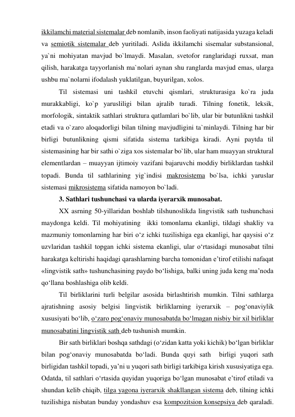 ikkilamchi material sistemalar deb nomlanib, inson faoliyati natijasida yuzaga keladi 
va semiotik sistemalar deb yuritiladi. Aslida ikkilamchi sisemalar substansional, 
ya`ni mohiyatan mavjud bo`lmaydi. Masalan, svetofor ranglaridagi ruxsat, man 
qilish, harakatga tayyorlanish ma`nolari aynan shu ranglarda mavjud emas, ularga 
ushbu ma`nolarni ifodalash yuklatilgan, buyurilgan, xolos.  
Til sistemasi uni tashkil etuvchi qismlari, strukturasiga ko`ra juda 
murakkabligi, ko`p yarusliligi bilan ajralib turadi. Tilning fonetik, leksik, 
morfologik, sintaktik sathlari struktura qatlamlari bo`lib, ular bir butunlikni tashkil 
etadi va o`zaro aloqadorligi bilan tilning mavjudligini ta`minlaydi. Tilning har bir 
birligi butunlikning qismi sifatida sistema tarkibiga kiradi. Ayni paytda til 
sistemasining har bir sathi o`ziga xos sistemalar bo`lib, ular ham muayyan struktural 
elementlardan – muayyan ijtimoiy vazifani bajaruvchi moddiy birliklardan tashkil 
topadi. Bunda til sathlarining yig`indisi makrosistema bo`lsa, ichki yaruslar 
sistemasi mikrosistema sifatida namoyon bo`ladi.  
3. Sathlari tushunchasi va ularda iyerarxik munosabat. 
XX asrning 50-yillaridan boshlab tilshunoslikda lingvistik sath tushunchasi  
maydonga keldi. Til mohiyatining  ikki tomonlama ekanligi, tildagi shakliy va 
mazmuniy tomonlarning har biri o‘z ichki tuzilishiga ega ekanligi, har qaysisi o‘z 
uzvlaridan tashkil topgan ichki sistema ekanligi, ular o‘rtasidagi munosabat tilni 
harakatga keltirishi haqidagi qarashlarning barcha tomonidan e’tirof etilishi nafaqat 
«lingvistik sath» tushunchasining paydo bo‘lishiga, balki uning juda keng ma’noda 
qo‘llana boshlashiga olib keldi.  
Til birliklarini turli belgilar asosida birlashtirish mumkin. Tilni sathlarga 
ajratishning asosiy belgisi lingvistik birliklarning iyerarxik – pog‘onaviylik 
xususiyati bo‘lib, o‘zaro pog‘onaviy munosabatda bo‘lmagan nisbiy bir xil birliklar 
munosabatini lingvistik sath deb tushunish mumkin.   
Bir sath birliklari boshqa sathdagi (o‘zidan katta yoki kichik) bo‘lgan birliklar 
bilan pog‘onaviy munosabatda bo‘ladi. Bunda quyi sath  birligi yuqori sath 
birligidan tashkil topadi, ya’ni u yuqori sath birligi tarkibiga kirish xususiyatiga ega. 
Odatda, til sathlari o‘rtasida quyidan yuqoriga bo‘lgan munosabat e’tirof etiladi va 
shundan kelib chiqib, tilga yagona iyerarxik shakllangan sistema deb, tilning ichki 
tuzilishiga nisbatan bunday yondashuv esa kompozitsion konsepsiya deb qaraladi. 
