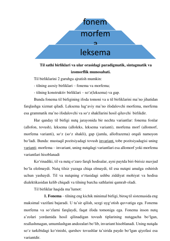  
Til sathi birliklari va ular orasidagi paradigmatik, sintagmatik va 
izomorflik munosabati. 
Til birliklarini 2 guruhga ajratish mumkin:  
- tilning asosiy birliklari – fonema va morfema; 
- tilning konstruktiv birliklari – so‘z(leksema) va gap. 
Bunda fonema til birligining ifoda tomoni va u til birliklarini ma’no jihatidan 
farqlashga xizmat qiladi. Leksema lug‘aviy ma’no ifodalovchi morfema, morfema 
esa grammatik ma’no ifodalovchi va so‘z shakllarini hosil qiluvchi  birlikdir.  
Har qanday til birligi nutq jarayonida bir nechta variantlar: fonema fonlar 
(allofon, tovush), leksema (alloleks, leksema varianti), morfema morf (allomorf, 
morfema varianti), so‘z (so‘z shakli), gap (jumla, allofrazema) orqali namoyon 
bo‘ladi. Bunda: mustaqil pozitsiyadagi tovush invariant, tobe pozitsiyadagisi uning 
varianti; morfema – invariant, uning nutqdagi variantlari esa allomorf yoki morfema 
variantlari hisoblanadi  
Ko‘rinadiki, til va nutq o‘zaro farqli hodisalar, ayni paytda biri-birisiz mavjud 
bo‘la ololmaydi. Nutq tilsiz yuzaga chiqa olmaydi, til esa nutqni amalga oshirish 
uchun yashaydi. Til va nutqning o‘rtasidagi ushbu ziddiyat mohiyat va hodisa 
dialektikasidan kelib chiqadi va tilning barcha sathlarini qamrab oladi.  
Til birliklar haqida ma’lumot: 
  
1. Fonema – tilning eng kichik minimal birligi, biroq til sistemasida eng 
maksimal vazifani bajaradi. U ta’sir qilish, sezgi uyg‘otish quvvatiga ega. Fonema 
morfema va so‘zlarni farqlaydi, faqat ifoda tomoniga ega. Fonema inson nutq 
a’zolari yordamida hosil qilinadigan tovush tiplarining nutqgacha bo‘lgan, 
reallashmagan, umumlashgan andozalari bo‘lib, invariant hisoblanadi. Uning nutqda 
so‘z tarkibidagi ko‘rinishi, qurshov tovushlar ta’sirida paydo bo‘lgan qiyofasi esa 
variantdir.   
fonem
a
morfem
a 
leksema 

