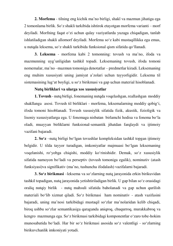 2. Morfema - tilning eng kichik ma’no birligi, shakl va mazmun jihatiga ega 
2 tomonlama birlik. So‘z shakli tarkibida ishtirok etayotgan morfema varianti – morf 
deyiladi. Morfning faqat o‘zi uchun qulay vaziyatlarda yuzaga chiqadigan, tanlab 
ishlatiladigan shakli allomorf deyiladi. Morfema so‘z kabi mustaqillikka ega emas, 
u nutqda leksema, so‘z shakli tarkibida funksional qism sifatida qo‘llanadi.  
3. Leksema - morfema kabi 2 tomonning: tovush va ma’no, ifoda va 
mazmunning uyg’unligidan tashkil topadi. Leksemaning tovush, ifoda tomoni 
nomemalar, ma’no –mazmun tomoniga denotatlar – predmetlar kiradi. Leksemaning 
eng muhim xususiyati uning jamiyat a’zolari uchun tayyorligidir. Leksema til 
sistemasining lug‘at boyligi, u so‘z birikmasi va gap uchun material hisoblanadi. 
Nutq birliklari va ularga xos xususiyatlar 
1. Tovush - nutq birligi, fonemaning nutqda voqelashgan, reallashgan  moddiy 
shakllanga  asosi. Tovush til birliklari - morfema, leksemalarning moddiy qobig‘i, 
ifoda tomoni hisoblanadi. Tovush xususiylik sifatida fizik, akustik, fizioligik va 
lisoniy xususiyatlarga ega. U fonemaga nisbatan  birlamchi hodisa va fonema bo‘la 
oladi, muayyan birliklarni funksional-semantik jihatdan farqlaydi va ijtimoiy 
vazifani bajaradi.  
2. So‘z –nutq birligi bo‘lgan tovushlar kompleksidan tashkil topgan ijtimoiy 
belgidir. U tilda tayyor turadigan, imkoniyatlar majmuasi bo‘lgan leksemaning 
voqelanishi, ro‘yobga chiqishi, moddiy ko‘rinishidir. Demak, so‘z xususiylik 
sifatida namoyon bo‘ladi va perseptiv (tovush tomoniga egalik), nominativ (atash 
funksiyasi)va signifikativ (ma’no, tushuncha ifodalash) vazifalarni bajaradi.  
3. So‘z birikmasi –leksema va so‘zlarning nutq jarayonida erkin birikuvidan 
tashkil topadigan, nutq jarayonida yetishtiriladigan birlik. U gap bilan so‘z orasidagi 
oraliq nutqiy birlik  - nutq mahsuli sifatida baholanadi va gap uchun qurilish 
materiali bo‘lib xizmat qiladi. So‘z birikmasi  ham nominativ - atash vazifasini 
bajaradi, uning ma’nosi tarkibidagi mustaqil so‘zlar ma’nolaridan kelib chiqadi, 
biroq ushbu so‘zlar semantikasiga qaraganda aniqroq, chuqurroq, murakkabroq va 
kengro  mazmunga ega. So‘z birikmasi tarkibidagi komponentlar o‘zaro tobe-hokim 
munosabatida bo‘ladi. Har bir so‘z birikmasi asosida so‘z valentligi - so‘zlarning 
birikuvchanlik imkoniyati yotadi. 
