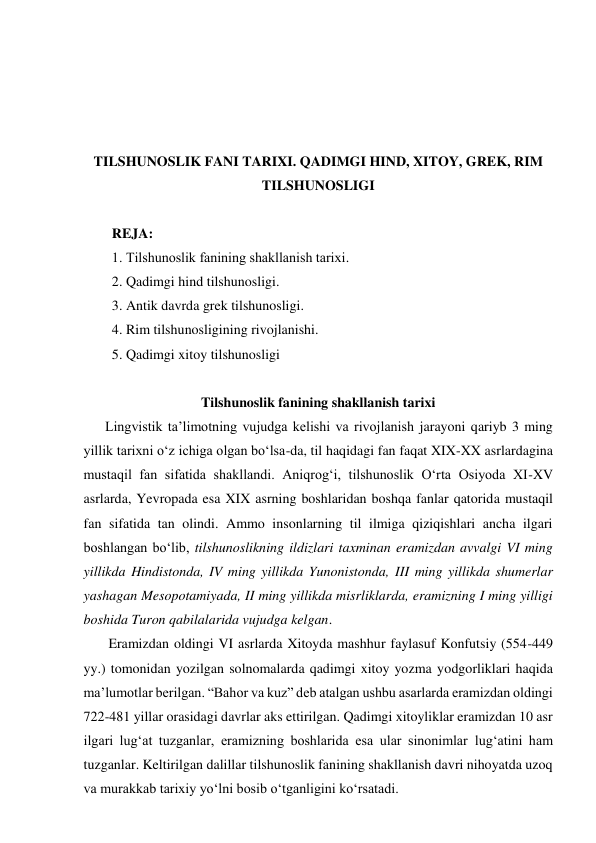  
 
 
 
TILSHUNOSLIK FANI TARIXI. QADIMGI HIND, XITOY, GREK, RIM 
TILSHUNOSLIGI 
 
REJA: 
1. Тilshunoslik fanining shakllanish tarixi.   
2. Qadimgi hind tilshunosligi.  
3. Antik davrda grek tilshunosligi. 
4. Rim tilshunosligining rivojlanishi. 
5. Qadimgi xitoy tilshunosligi 
 
Tilshunoslik fanining shakllanish tarixi 
Lingvistik ta’limotning vujudga kelishi va rivojlanish jarayoni qariyb 3 ming 
yillik tarixni o‘z ichiga olgan bo‘lsa-da, til haqidagi fan faqat XIX-XX asrlardagina 
mustaqil fan sifatida shakllandi. Aniqrog‘i, tilshunoslik O‘rta Osiyoda XI-XV 
asrlarda, Yevropada esa XIX asrning boshlaridan boshqa fanlar qatorida mustaqil 
fan sifatida tan olindi. Ammo insonlarning til ilmiga qiziqishlari ancha ilgari 
boshlangan bo‘lib, tilshunoslikning ildizlari taxminan eramizdan avvalgi VI ming 
yillikda Hindistonda, IV ming yillikda Yunonistonda, III ming yillikda shumerlar 
yashagan Mesopotamiyada, II ming yillikda misrliklarda, eramizning I ming yilligi 
boshida Turon qabilalarida vujudga kelgan.  
 Eramizdan oldingi VI asrlarda Xitoyda mashhur faylasuf Konfutsiy (554-449 
yy.) tomonidan yozilgan solnomalarda qadimgi xitoy yozma yodgorliklari haqida 
ma’lumotlar berilgan. “Bahor va kuz” deb atalgan ushbu asarlarda eramizdan oldingi 
722-481 yillar orasidagi davrlar aks ettirilgan. Qadimgi xitoyliklar eramizdan 10 asr 
ilgari lug‘at tuzganlar, eramizning boshlarida esa ular sinonimlar lug‘atini ham 
tuzganlar. Keltirilgan dalillar tilshunoslik fanining shakllanish davri nihoyatda uzoq 
va murakkab tarixiy yo‘lni bosib o‘tganligini ko‘rsatadi.  
