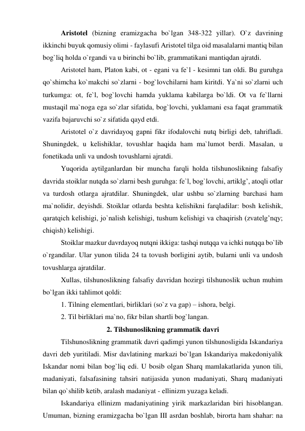 Aristotel (bizning eramizgacha bo`lgan 348-322 yillar). O`z davrining 
ikkinchi buyuk qomusiy olimi - faylasufi Aristotel tilga oid masalalarni mantiq bilan 
bog`liq holda o`rgandi va u birinchi bo`lib, grammatikani mantiqdan ajratdi.  
Aristotel ham, Platon kabi, ot - egani va fe`l - kesimni tan oldi. Bu guruhga 
qo`shimcha ko`makchi so`zlarni - bog`lovchilarni ham kiritdi. Ya`ni so`zlarni uch 
turkumga: ot, fe`l, bog`lovchi hamda yuklama kabilarga bo`ldi. Ot va fe`llarni 
mustaqil ma`noga ega so`zlar sifatida, bog`lovchi, yuklamani esa faqat grammatik 
vazifa bajaruvchi so`z sifatida qayd etdi.  
Aristotel o`z davridayoq gapni fikr ifodalovchi nutq birligi deb, tahrifladi. 
Shuningdek, u kelishiklar, tovushlar haqida ham ma`lumot berdi. Masalan, u 
fonetikada unli va undosh tovushlarni ajratdi.  
Yuqorida aytilganlardan bir muncha farqli holda tilshunoslikning falsafiy 
davrida stoiklar nutqda so`zlarni besh guruhga: fe`l, bog`lovchi, artiklg’, atoqli otlar 
va turdosh otlarga ajratdilar. Shuningdek, ular ushbu so`zlarning barchasi ham 
ma`nolidir, deyishdi. Stoiklar otlarda beshta kelishikni farqladilar: bosh kelishik, 
qaratqich kelishigi, jo`nalish kelishigi, tushum kelishigi va chaqirish (zvatelg’nqy; 
chiqish) kelishigi.  
Stoiklar mazkur davrdayoq nutqni ikkiga: tashqi nutqqa va ichki nutqqa bo`lib 
o`rgandilar. Ular yunon tilida 24 ta tovush borligini aytib, bularni unli va undosh 
tovushlarga ajratdilar.  
Xullas, tilshunoslikning falsafiy davridan hozirgi tilshunoslik uchun muhim 
bo`lgan ikki tahlimot qoldi:  
1. Tilning elementlari, birliklari (so`z va gap) – ishora, belgi.  
2. Til birliklari ma`no, fikr bilan shartli bog`langan.  
2. Tilshunoslikning grammatik davri 
Tilshunoslikning grammatik davri qadimgi yunon tilshunosligida Iskandariya 
davri deb yuritiladi. Misr davlatining markazi bo`lgan Iskandariya makedoniyalik 
Iskandar nomi bilan bog`liq edi. U bosib olgan Sharq mamlakatlarida yunon tili, 
madaniyati, falsafasining tahsiri natijasida yunon madaniyati, Sharq madaniyati 
bilan qo`shilib ketib, aralash madaniyat - ellinizm yuzaga keladi.  
Iskandariya ellinizm madaniyatining yirik markazlaridan biri hisoblangan. 
Umuman, bizning eramizgacha bo`lgan III asrdan boshlab, birorta ham shahar: na 
