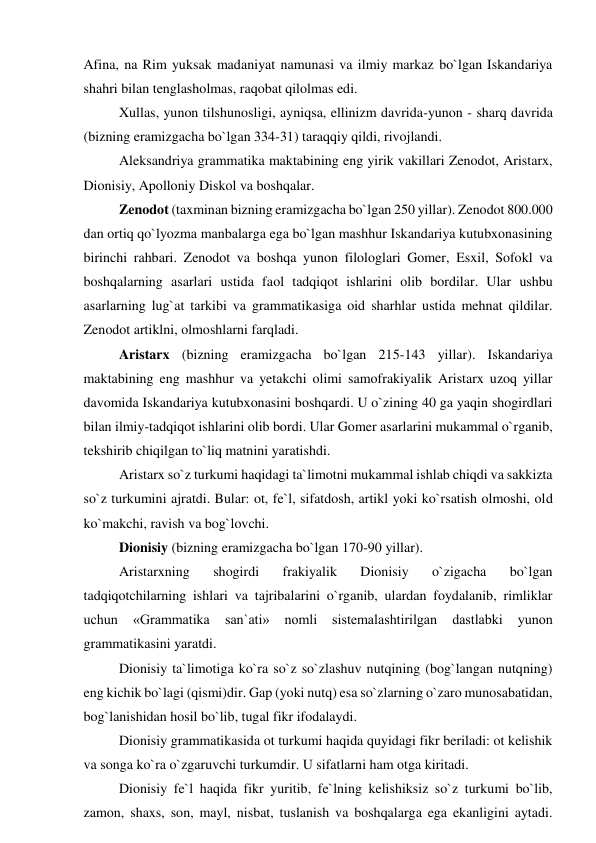Afina, na Rim yuksak madaniyat namunasi va ilmiy markaz bo`lgan Iskandariya 
shahri bilan tenglasholmas, raqobat qilolmas edi.  
Xullas, yunon tilshunosligi, ayniqsa, ellinizm davrida-yunon - sharq davrida 
(bizning eramizgacha bo`lgan 334-31) taraqqiy qildi, rivojlandi.  
Aleksandriya grammatika maktabining eng yirik vakillari Zenodot, Aristarx, 
Dionisiy, Apolloniy Diskol va boshqalar.  
Zenodot (taxminan bizning eramizgacha bo`lgan 250 yillar). Zenodot 800.000 
dan ortiq qo`lyozma manbalarga ega bo`lgan mashhur Iskandariya kutubxonasining 
birinchi rahbari. Zenodot va boshqa yunon filologlari Gomer, Esxil, Sofokl va 
boshqalarning asarlari ustida faol tadqiqot ishlarini olib bordilar. Ular ushbu 
asarlarning lug`at tarkibi va grammatikasiga oid sharhlar ustida mehnat qildilar. 
Zenodot artiklni, olmoshlarni farqladi.  
Aristarx (bizning eramizgacha bo`lgan 215-143 yillar). Iskandariya 
maktabining eng mashhur va yetakchi olimi samofrakiyalik Aristarx uzoq yillar 
davomida Iskandariya kutubxonasini boshqardi. U o`zining 40 ga yaqin shogirdlari 
bilan ilmiy-tadqiqot ishlarini olib bordi. Ular Gomer asarlarini mukammal o`rganib, 
tekshirib chiqilgan to`liq matnini yaratishdi.  
Aristarx so`z turkumi haqidagi ta`limotni mukammal ishlab chiqdi va sakkizta 
so`z turkumini ajratdi. Bular: ot, fe`l, sifatdosh, artikl yoki ko`rsatish olmoshi, old 
ko`makchi, ravish va bog`lovchi.  
Dionisiy (bizning eramizgacha bo`lgan 170-90 yillar).  
Aristarxning 
shogirdi 
frakiyalik 
Dionisiy 
o`zigacha 
bo`lgan 
tadqiqotchilarning ishlari va tajribalarini o`rganib, ulardan foydalanib, rimliklar 
uchun 
«Grammatika 
san`ati» 
nomli 
sistemalashtirilgan 
dastlabki 
yunon 
grammatikasini yaratdi.  
Dionisiy ta`limotiga ko`ra so`z so`zlashuv nutqining (bog`langan nutqning) 
eng kichik bo`lagi (qismi)dir. Gap (yoki nutq) esa so`zlarning o`zaro munosabatidan, 
bog`lanishidan hosil bo`lib, tugal fikr ifodalaydi.  
Dionisiy grammatikasida ot turkumi haqida quyidagi fikr beriladi: ot kelishik 
va songa ko`ra o`zgaruvchi turkumdir. U sifatlarni ham otga kiritadi.  
Dionisiy fe`l haqida fikr yuritib, fe`lning kelishiksiz so`z turkumi bo`lib, 
zamon, shaxs, son, mayl, nisbat, tuslanish va boshqalarga ega ekanligini aytadi. 
