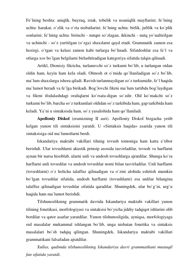 Fe`lning beshta: aniqlik, buyruq, istak, tobelik va noaniqlik mayllarini; fe`lning 
uchta: harakat, o`zlik va o`rta nisbatlarini; fe`lning uchta: birlik, juftlik va ko`plik 
sonlarini; fe`lning uchta: birinchi - nutqni so`zlagan, ikkinchi - nutq yo`naltirilgan 
va uchinchi - so`z yuritilgan (o`zga) shaxslarni qayd etadi. Grammatik zamon esa 
hozirgi, o`tgan va kelasi zamon kabi turlarga bo`linadi. Sifatdoshlar esa fe`l va 
otlarga xos bo`lgan belgilarni birlashtiradigan kategoriya sifatida talqin qilinadi.  
Artikl, Dionisiy fikricha, turlanuvchi so`z turkumi bo`lib, u turlangan otdan 
oldin ham, keyin ham kela oladi. Olmosh ot o`rnida qo`llaniladigan so`z bo`lib, 
ma`lum shaxslarga ishora qiladi. Ravish turlanmaydigan so`z turkumidir, fe`l haqida 
ma`lumot beradi va fe`lga birikadi. Bog`lovchi fikrni ma`lum tartibda bog`laydigan 
va fikrni ifodalashdagi oraliqlarni ko`rsata-digan so`zdir. Old ko`makchi so`z 
turkumi bo`lib, barcha so`z turkumlari oldidan so`z tarkibida ham, gap tarkibida ham 
keladi. Ya`ni u sintaksisda ham, so`z yasalishida ham qo`llaniladi.  
Apolloniy Diskol (eramizning II asri). Apolloniy Diskol bizgacha yetib 
kelgan yunon tili sintaksisini yaratdi. U «Sintaksis haqida» asarida yunon tili 
sintaksisiga oid ma`lumotlarni berdi.  
Iskandariya maktabi vakillari tilning tovush tomoniga ham katta e`tibor 
berishdi. Ular tovushlarni akustik prinsip asosida tasvirladilar, tovush va harflarni 
aynan bir narsa hisoblab, ularni unli va undosh tovushlarga ajratdilar. Shunga ko`ra 
harflarni unli tovushlar va undosh tovushlar nomi bilan tasvirladilar. Unli harflarni 
(tovushlarni) o`z holicha talaffuz qilinadigan va o`zini alohida eshitish mumkin 
bo`lgan tovushlar sifatida, undosh harflarni (tovushlarni) esa unlilar bilangina 
talaffuz qilinadigan tovushlar sifatida qaradilar. Shuningdek, ular bo`g`in, urg`u 
haqida ham ma`lumot berishdi.  
Tilshunoslikning grammatik davrida Iskandariya maktabi vakillari yunon 
tilining fonetikasi, morfologiyasi va sintaksisi bo`yicha jiddiy tadqiqot ishlarini olib 
bordilar va qator asarlar yaratdilar. Yunon tilshunosligida, ayniqsa, morfologiyaga 
oid masalalar mukammal ishlangan bo`lib, unga nisbatan fonetika va sintaksis 
masalalari bo`sh tadqiq qilingan. Shuningdek, Iskandariya maktabi vakillari 
grammatikani falsafadan ajratdilar.  
Xullas, qadimda tilshunoslikning Iskandariya davri grammatikani mustaqil 
fan sifatida yaratdi.  
