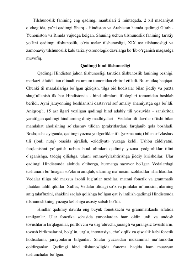 Tilshunoslik fanining eng qadimgi manbalari 2 mintaqada, 2 xil madaniyat 
o‘chog‘ida, ya’ni qadimgi Sharq - Hindiston va Arabiston hamda qadimgi G‘arb - 
Yunoniston va Rimda vujudga kelgan. Shuning uchun tilshunoslik fanining tarixiy 
yo‘lini qadimgi tilshunoslik, o‘rta asrlar tilshunosligi, XIX asr tilshunosligi va 
zamonaviy tilshunoslik kabi tarixiy-xronologik davrlarga bo‘lib o‘rganish maqsadga 
muvofiq.  
Qadimgi hind tilshunosligi 
Qadimgi Hindiston jahon tilshunosligi tarixida tilshunoslik fanining beshigi, 
markazi sifatida tan olinadi va umum tomonidan ehtirof etiladi. Bu-mutlaq haqiqat. 
Chunki til masalalariga bo`lgan qiziqish, tilga oid hodisalar bilan jiddiy va puxta 
shug`ullanish ilk bor Hindistonda - hind olimlari, filologlari tomonidan boshlab 
berildi. Ayni jarayonning boshlanishi dastavval sof amaliy ahamiyatga ega bo`ldi. 
Aniqrog`i, 15 asr ilgari yozilgan qadimgi hind adabiy tili yozuvida - sanskritda 
yaratilgan qadimgi hindlarning diniy madhiyalari - Vedalar tili davrlar o`tishi bilan 
mamlakat aholisining so`zlashuv tilidan (prakritlardan) farqlanib qola boshladi. 
Boshqacha aytganda, qadimgi yozma yodgorliklar tili (yozma nutq) bilan so`zlashuv 
tili (jonli nutq) orasida ajralish, «ziddiyat» yuzaga keldi. Ushbu ziddiyatni, 
farqlanishni yo`qotish uchun hind olimlari qadimiy yozma yodgorliklar tilini 
o`rganishga, tadqiq qilishga, ularni ommaviylashtirishga jiddiy kirishdilar. Ular 
qadimgi Hindistonda alohida e`tiborga, hurmatga sazovor bo`lgan Vedalardagi 
tushunarli bo`lmagan so`zlarni aniqlab, ularning ma`nosini izohladilar, sharhladilar. 
Vedalar tiliga oid maxsus izohli lug`atlar tuzdilar, matnni fonetik va grammatik 
jihatdan tahlil qildilar. Xullas, Vedalar tilidagi so`z va jumlalar m`hnosini, ularning 
aniq talaffuzini, shaklini saqlab qolishga bo`lgan qat`iy intilish qadimgi Hindistonda 
tilshunoslikning yuzaga kelishiga asosiy sabab bo`ldi.  
Hindlar qadimiy davrda eng buyuk fonetikachi va grammatikachi sifatida 
tanilganlar. Ular fonetika sohasida yunonlardan ham oldin unli va undosh 
tovushlarni farqlaganlar, portlovchi va sirg`aluvchi, jarangli va jarangsiz tovushlarni, 
tovush birikmalarini, bo`g`in, urg`u, intonatsiya, cho`ziqlik va qisqalik kabi fonetik 
hodisalarni, jarayonlarni bilganlar. Shular yuzasidan mukammal ma`lumotlar 
qoldirganlar. Qadimgi hind tilshunosligida fonema haqida ham muayyan 
tushunchalar bo`lgan.  
