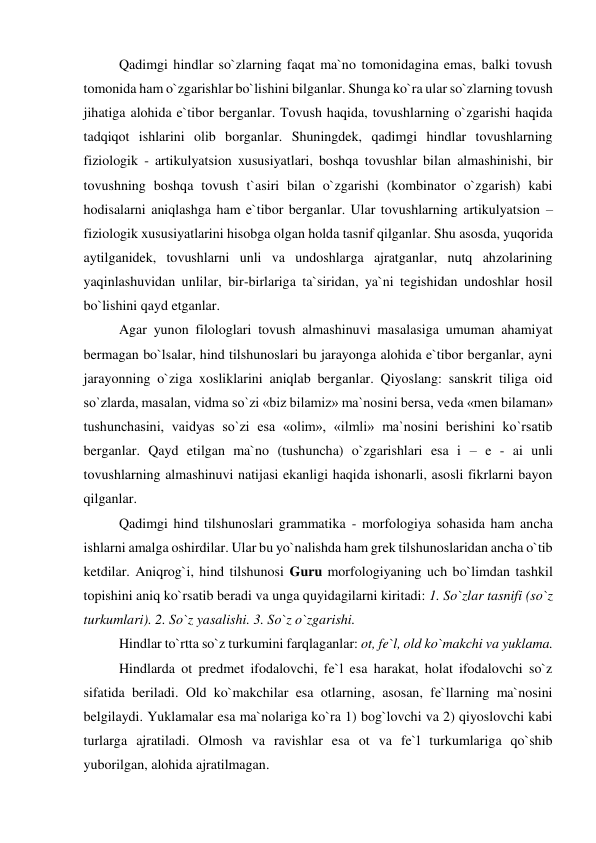 Qadimgi hindlar so`zlarning faqat ma`no tomonidagina emas, balki tovush 
tomonida ham o`zgarishlar bo`lishini bilganlar. Shunga ko`ra ular so`zlarning tovush 
jihatiga alohida e`tibor berganlar. Tovush haqida, tovushlarning o`zgarishi haqida 
tadqiqot ishlarini olib borganlar. Shuningdek, qadimgi hindlar tovushlarning 
fiziologik - artikulyatsion xususiyatlari, boshqa tovushlar bilan almashinishi, bir 
tovushning boshqa tovush t`asiri bilan o`zgarishi (kombinator o`zgarish) kabi 
hodisalarni aniqlashga ham e`tibor berganlar. Ular tovushlarning artikulyatsion – 
fiziologik xususiyatlarini hisobga olgan holda tasnif qilganlar. Shu asosda, yuqorida 
aytilganidek, tovushlarni unli va undoshlarga ajratganlar, nutq ahzolarining 
yaqinlashuvidan unlilar, bir-birlariga ta`siridan, ya`ni tegishidan undoshlar hosil 
bo`lishini qayd etganlar.  
Agar yunon filologlari tovush almashinuvi masalasiga umuman ahamiyat 
bermagan bo`lsalar, hind tilshunoslari bu jarayonga alohida e`tibor berganlar, ayni 
jarayonning o`ziga xosliklarini aniqlab berganlar. Qiyoslang: sanskrit tiliga oid 
so`zlarda, masalan, vidma so`zi «biz bilamiz» ma`nosini bersa, veda «men bilaman» 
tushunchasini, vaidyas so`zi esa «olim», «ilmli» ma`nosini berishini ko`rsatib 
berganlar. Qayd etilgan ma`no (tushuncha) o`zgarishlari esa i – e - ai unli 
tovushlarning almashinuvi natijasi ekanligi haqida ishonarli, asosli fikrlarni bayon 
qilganlar.  
Qadimgi hind tilshunoslari grammatika - morfologiya sohasida ham ancha 
ishlarni amalga oshirdilar. Ular bu yo`nalishda ham grek tilshunoslaridan ancha o`tib 
ketdilar. Aniqrog`i, hind tilshunosi Guru morfologiyaning uch bo`limdan tashkil 
topishini aniq ko`rsatib beradi va unga quyidagilarni kiritadi: 1. So`zlar tasnifi (so`z 
turkumlari). 2. So`z yasalishi. 3. So`z o`zgarishi.  
Hindlar to`rtta so`z turkumini farqlaganlar: ot, fe`l, old ko`makchi va yuklama.  
Hindlarda ot predmet ifodalovchi, fe`l esa harakat, holat ifodalovchi so`z 
sifatida beriladi. Old ko`makchilar esa otlarning, asosan, fe`llarning ma`nosini 
belgilaydi. Yuklamalar esa ma`nolariga ko`ra 1) bog`lovchi va 2) qiyoslovchi kabi 
turlarga ajratiladi. Olmosh va ravishlar esa ot va fe`l turkumlariga qo`shib 
yuborilgan, alohida ajratilmagan.  
