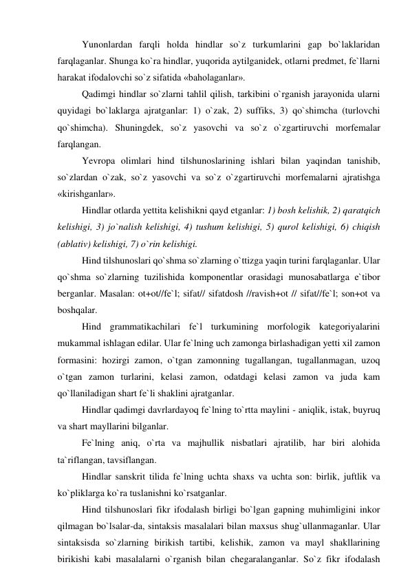 Yunonlardan farqli holda hindlar so`z turkumlarini gap bo`laklaridan 
farqlaganlar. Shunga ko`ra hindlar, yuqorida aytilganidek, otlarni predmet, fe`llarni 
harakat ifodalovchi so`z sifatida «baholaganlar».  
Qadimgi hindlar so`zlarni tahlil qilish, tarkibini o`rganish jarayonida ularni 
quyidagi bo`laklarga ajratganlar: 1) o`zak, 2) suffiks, 3) qo`shimcha (turlovchi 
qo`shimcha). Shuningdek, so`z yasovchi va so`z o`zgartiruvchi morfemalar 
farqlangan.  
Yevropa olimlari hind tilshunoslarining ishlari bilan yaqindan tanishib, 
so`zlardan o`zak, so`z yasovchi va so`z o`zgartiruvchi morfemalarni ajratishga 
«kirishganlar».  
Hindlar otlarda yettita kelishikni qayd etganlar: 1) bosh kelishik, 2) qaratqich 
kelishigi, 3) jo`nalish kelishigi, 4) tushum kelishigi, 5) qurol kelishigi, 6) chiqish 
(ablativ) kelishigi, 7) o`rin kelishigi.  
Hind tilshunoslari qo`shma so`zlarning o`ttizga yaqin turini farqlaganlar. Ular 
qo`shma so`zlarning tuzilishida komponentlar orasidagi munosabatlarga e`tibor 
berganlar. Masalan: ot+ot//fe`l; sifat// sifatdosh //ravish+ot // sifat//fe`l; son+ot va 
boshqalar.  
Hind grammatikachilari fe`l turkumining morfologik kategoriyalarini 
mukammal ishlagan edilar. Ular fe`lning uch zamonga birlashadigan yetti xil zamon 
formasini: hozirgi zamon, o`tgan zamonning tugallangan, tugallanmagan, uzoq 
o`tgan zamon turlarini, kelasi zamon, odatdagi kelasi zamon va juda kam 
qo`llaniladigan shart fe`li shaklini ajratganlar.  
Hindlar qadimgi davrlardayoq fe`lning to`rtta maylini - aniqlik, istak, buyruq 
va shart mayllarini bilganlar.  
Fe`lning aniq, o`rta va majhullik nisbatlari ajratilib, har biri alohida 
ta`riflangan, tavsiflangan.  
Hindlar sanskrit tilida fe`lning uchta shaxs va uchta son: birlik, juftlik va 
ko`pliklarga ko`ra tuslanishni ko`rsatganlar.  
Hind tilshunoslari fikr ifodalash birligi bo`lgan gapning muhimligini inkor 
qilmagan bo`lsalar-da, sintaksis masalalari bilan maxsus shug`ullanmaganlar. Ular 
sintaksisda so`zlarning birikish tartibi, kelishik, zamon va mayl shakllarining 
birikishi kabi masalalarni o`rganish bilan chegaralanganlar. So`z fikr ifodalash 

