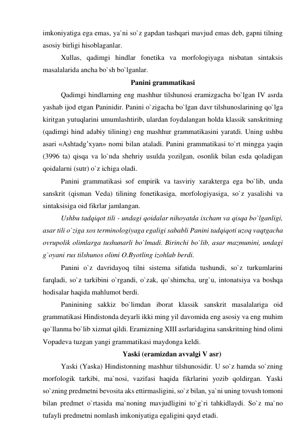 imkoniyatiga ega emas, ya`ni so`z gapdan tashqari mavjud emas deb, gapni tilning 
asosiy birligi hisoblaganlar.  
Xullas, qadimgi hindlar fonetika va morfologiyaga nisbatan sintaksis 
masalalarida ancha bo`sh bo`lganlar. 
Panini grammatikasi 
Qadimgi hindlarning eng mashhur tilshunosi eramizgacha bo`lgan IV asrda 
yashab ijod etgan Paninidir. Panini o`zigacha bo`lgan davr tilshunoslarining qo`lga 
kiritgan yutuqlarini umumlashtirib, ulardan foydalangan holda klassik sanskritning 
(qadimgi hind adabiy tilining) eng mashhur grammatikasini yaratdi. Uning ushbu 
asari «Ashtadg’xyan» nomi bilan ataladi. Panini grammatikasi to`rt mingga yaqin 
(3996 ta) qisqa va lo`nda shehriy usulda yozilgan, osonlik bilan esda qoladigan 
qoidalarni (sutr) o`z ichiga oladi.  
Panini grammatikasi sof empirik va tasviriy xarakterga ega bo`lib, unda 
sanskrit (qisman Veda) tilining fonetikasiga, morfologiyasiga, so`z yasalishi va 
sintaksisiga oid fikrlar jamlangan.  
Ushbu tadqiqot tili - undagi qoidalar nihoyatda ixcham va qisqa bo`lganligi, 
asar tili o`ziga xos terminologiyaga egaligi sababli Panini tadqiqoti uzoq vaqtgacha 
ovrupolik olimlarga tushunarli bo`lmadi. Birinchi bo`lib, asar mazmunini, undagi 
g`oyani rus tilshunos olimi O.Byotling izohlab berdi.  
Panini o`z davridayoq tilni sistema sifatida tushundi, so`z turkumlarini 
farqladi, so`z tarkibini o`rgandi, o`zak, qo`shimcha, urg`u, intonatsiya va boshqa 
hodisalar haqida mahlumot berdi.  
Paninining sakkiz bo`limdan iborat klassik sanskrit masalalariga oid 
grammatikasi Hindistonda deyarli ikki ming yil davomida eng asosiy va eng muhim 
qo`llanma bo`lib xizmat qildi. Eramizning XIII asrlaridagina sanskritning hind olimi 
Vopadeva tuzgan yangi grammatikasi maydonga keldi.  
Yaski (eramizdan avvalgi V asr) 
Yaski (Yaska) Hindistonning mashhur tilshunosidir. U so`z hamda so`zning 
morfologik tarkibi, ma`nosi, vazifasi haqida fikrlarini yozib qoldirgan. Yaski 
so`zning predmetni bevosita aks ettirmasligini, so`z bilan, ya`ni uning tovush tomoni 
bilan predmet o`rtasida ma`noning mavjudligini to`g`ri tahkidlaydi. So`z ma`no 
tufayli predmetni nomlash imkoniyatiga egaligini qayd etadi.  
