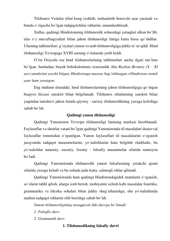 Tilshunos Vedalar tilini keng izohlab, tushuntirib beruvchi asar yaratadi va 
bunda o`zigacha bo`lgan tadqiqotchilar ishlarini, umumlashtiradi.  
Xullas, qadimgi Hindistonning tilshunoslik sohasidagi yutuqlari ulkan bo`lib, 
ular o`z muvaffaqiyatlari bilan jahon tilshunosligi faniga katta hissa qo`shdilar. 
Ularning tahlimotlari, g`oyalari yunon va arab tilshunosligiga jiddiy ta`sir qildi. Hind 
tilshunosligi Yevropaga XVIII asrning o`rtalarida yetib keldi.  
O`rta Osiyoda esa hind tilshunoslarining tahlimotlari ancha ilgari ma`lum 
bo`lgan. Jumladan, buyuk bobokalonimiz xorazimlik Abu Rayhon Beruniy (X – XI 
asr) sanskritni yaxshi bilgan, Hindistonga maxsus bag`ishlangan «Hindiston» nomli 
asar ham yaratgan. 
Eng muhimi shundaki, hind tilshunoslarining jahon tilshunosligiga qo`shgan 
beqiyos hissasi sanskrit bilan belgilanadi. Tilshunos olimlarning sanskrit bilan 
yaqindan tanishuvi jahon fanida qiyosiy - tarixiy tilshunoslikning yuzaga kelishiga 
sabab bo`ldi.  
Qadimgi yunon tilshunosligi 
Qadimgi Yunoniston Yevropa tilshunosligi fanining markazi hisoblanadi. 
Faylasuflar va shoirlar vatani bo`lgan qadimgi Yunonistonda til masalalari dastavval 
faylasuflar tomonidan o`rganilgan. Yunon faylasuflari til masalalarini o`rganish 
jarayonida tadqiqot muammolarini, yo`nalishlarini ham belgilab oladilarki, bu 
yo`nalishlar umumiy, nazariy, lisoniy - falsafiy muammolar sifatida namoyon 
bo`ladi.  
Qadimgi Yunonistonda tilshunoslik yunon falsafasining yetakchi qismi 
sifatida yuzaga keladi va bu sohada juda katta, salmoqli ishlar qilinadi.  
Qadimgi Yunonistonda ham qadimgi Hindistondagidek matnlarni o`rganish, 
so`zlarni tahlil qilish, ularga izoh berish, mohiyatini ochish kabi masalalar fonetika, 
grammatika va leksika sohalari bilan jiddiy shug`ullanishga, shu yo`nalishlarda 
muhim tadqiqot ishlarini olib borishga sabab bo`ldi.  
Yunon tilshunosligining taraqqiyoti ikki davrga bo`linadi:  
1. Falsafiy davr.  
2. Grammatik davr.  
1. Tilshunoslikning falsafiy davri 
