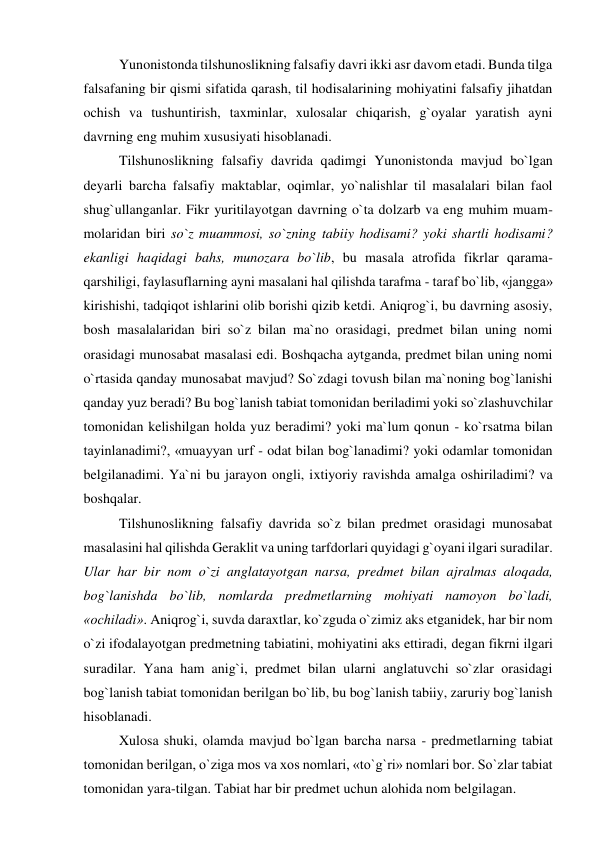 Yunonistonda tilshunoslikning falsafiy davri ikki asr davom etadi. Bunda tilga 
falsafaning bir qismi sifatida qarash, til hodisalarining mohiyatini falsafiy jihatdan 
ochish va tushuntirish, taxminlar, xulosalar chiqarish, g`oyalar yaratish ayni 
davrning eng muhim xususiyati hisoblanadi.  
Tilshunoslikning falsafiy davrida qadimgi Yunonistonda mavjud bo`lgan 
deyarli barcha falsafiy maktablar, oqimlar, yo`nalishlar til masalalari bilan faol 
shug`ullanganlar. Fikr yuritilayotgan davrning o`ta dolzarb va eng muhim muam-
molaridan biri so`z muammosi, so`zning tabiiy hodisami? yoki shartli hodisami? 
ekanligi haqidagi bahs, munozara bo`lib, bu masala atrofida fikrlar qarama-
qarshiligi, faylasuflarning ayni masalani hal qilishda tarafma - taraf bo`lib, «jangga» 
kirishishi, tadqiqot ishlarini olib borishi qizib ketdi. Aniqrog`i, bu davrning asosiy, 
bosh masalalaridan biri so`z bilan ma`no orasidagi, predmet bilan uning nomi 
orasidagi munosabat masalasi edi. Boshqacha aytganda, predmet bilan uning nomi 
o`rtasida qanday munosabat mavjud? So`zdagi tovush bilan ma`noning bog`lanishi 
qanday yuz beradi? Bu bog`lanish tabiat tomonidan beriladimi yoki so`zlashuvchilar 
tomonidan kelishilgan holda yuz beradimi? yoki ma`lum qonun - ko`rsatma bilan 
tayinlanadimi?, «muayyan urf - odat bilan bog`lanadimi? yoki odamlar tomonidan 
belgilanadimi. Ya`ni bu jarayon ongli, ixtiyoriy ravishda amalga oshiriladimi? va 
boshqalar.  
Tilshunoslikning falsafiy davrida so`z bilan predmet orasidagi munosabat 
masalasini hal qilishda Geraklit va uning tarfdorlari quyidagi g`oyani ilgari suradilar. 
Ular har bir nom o`zi anglatayotgan narsa, predmet bilan ajralmas aloqada, 
bog`lanishda bo`lib, nomlarda predmetlarning mohiyati namoyon bo`ladi, 
«ochiladi». Aniqrog`i, suvda daraxtlar, ko`zguda o`zimiz aks etganidek, har bir nom 
o`zi ifodalayotgan predmetning tabiatini, mohiyatini aks ettiradi, degan fikrni ilgari 
suradilar. Yana ham anig`i, predmet bilan ularni anglatuvchi so`zlar orasidagi 
bog`lanish tabiat tomonidan berilgan bo`lib, bu bog`lanish tabiiy, zaruriy bog`lanish 
hisoblanadi.  
Xulosa shuki, olamda mavjud bo`lgan barcha narsa - predmetlarning tabiat 
tomonidan berilgan, o`ziga mos va xos nomlari, «to`g`ri» nomlari bor. So`zlar tabiat 
tomonidan yara-tilgan. Tabiat har bir predmet uchun alohida nom belgilagan.  
