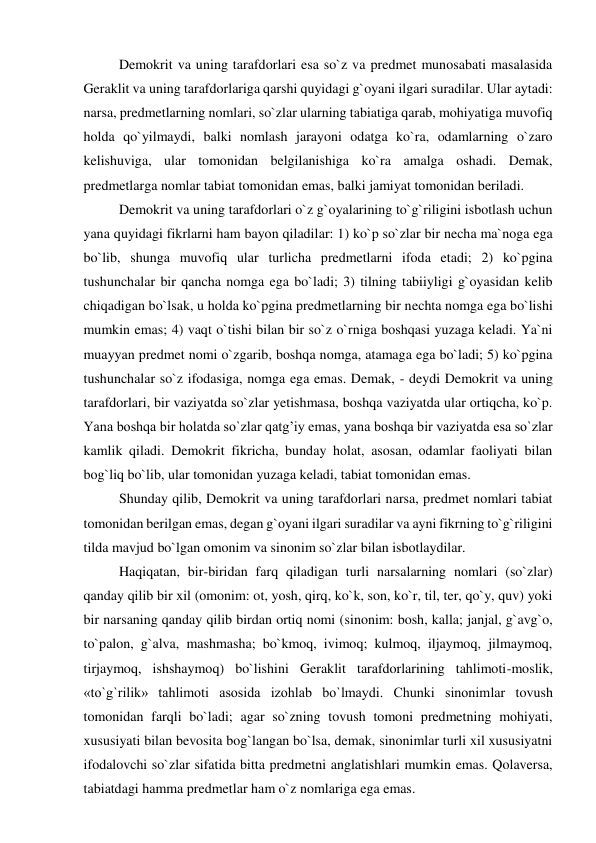 Demokrit va uning tarafdorlari esa so`z va predmet munosabati masalasida 
Geraklit va uning tarafdorlariga qarshi quyidagi g`oyani ilgari suradilar. Ular aytadi: 
narsa, predmetlarning nomlari, so`zlar ularning tabiatiga qarab, mohiyatiga muvofiq 
holda qo`yilmaydi, balki nomlash jarayoni odatga ko`ra, odamlarning o`zaro 
kelishuviga, ular tomonidan belgilanishiga ko`ra amalga oshadi. Demak, 
predmetlarga nomlar tabiat tomonidan emas, balki jamiyat tomonidan beriladi.  
Demokrit va uning tarafdorlari o`z g`oyalarining to`g`riligini isbotlash uchun 
yana quyidagi fikrlarni ham bayon qiladilar: 1) ko`p so`zlar bir necha ma`noga ega 
bo`lib, shunga muvofiq ular turlicha predmetlarni ifoda etadi; 2) ko`pgina 
tushunchalar bir qancha nomga ega bo`ladi; 3) tilning tabiiyligi g`oyasidan kelib 
chiqadigan bo`lsak, u holda ko`pgina predmetlarning bir nechta nomga ega bo`lishi 
mumkin emas; 4) vaqt o`tishi bilan bir so`z o`rniga boshqasi yuzaga keladi. Ya`ni 
muayyan predmet nomi o`zgarib, boshqa nomga, atamaga ega bo`ladi; 5) ko`pgina 
tushunchalar so`z ifodasiga, nomga ega emas. Demak, - deydi Demokrit va uning 
tarafdorlari, bir vaziyatda so`zlar yetishmasa, boshqa vaziyatda ular ortiqcha, ko`p. 
Yana boshqa bir holatda so`zlar qatg’iy emas, yana boshqa bir vaziyatda esa so`zlar 
kamlik qiladi. Demokrit fikricha, bunday holat, asosan, odamlar faoliyati bilan 
bog`liq bo`lib, ular tomonidan yuzaga keladi, tabiat tomonidan emas.  
Shunday qilib, Demokrit va uning tarafdorlari narsa, predmet nomlari tabiat 
tomonidan berilgan emas, degan g`oyani ilgari suradilar va ayni fikrning to`g`riligini 
tilda mavjud bo`lgan omonim va sinonim so`zlar bilan isbotlaydilar. 
Haqiqatan, bir-biridan farq qiladigan turli narsalarning nomlari (so`zlar) 
qanday qilib bir xil (omonim: ot, yosh, qirq, ko`k, son, ko`r, til, ter, qo`y, quv) yoki 
bir narsaning qanday qilib birdan ortiq nomi (sinonim: bosh, kalla; janjal, g`avg`o, 
to`palon, g`alva, mashmasha; bo`kmoq, ivimoq; kulmoq, iljaymoq, jilmaymoq, 
tirjaymoq, ishshaymoq) bo`lishini Geraklit tarafdorlarining tahlimoti-moslik, 
«to`g`rilik» tahlimoti asosida izohlab bo`lmaydi. Chunki sinonimlar tovush 
tomonidan farqli bo`ladi; agar so`zning tovush tomoni predmetning mohiyati, 
xususiyati bilan bevosita bog`langan bo`lsa, demak, sinonimlar turli xil xususiyatni 
ifodalovchi so`zlar sifatida bitta predmetni anglatishlari mumkin emas. Qolaversa, 
tabiatdagi hamma predmetlar ham o`z nomlariga ega emas.  
