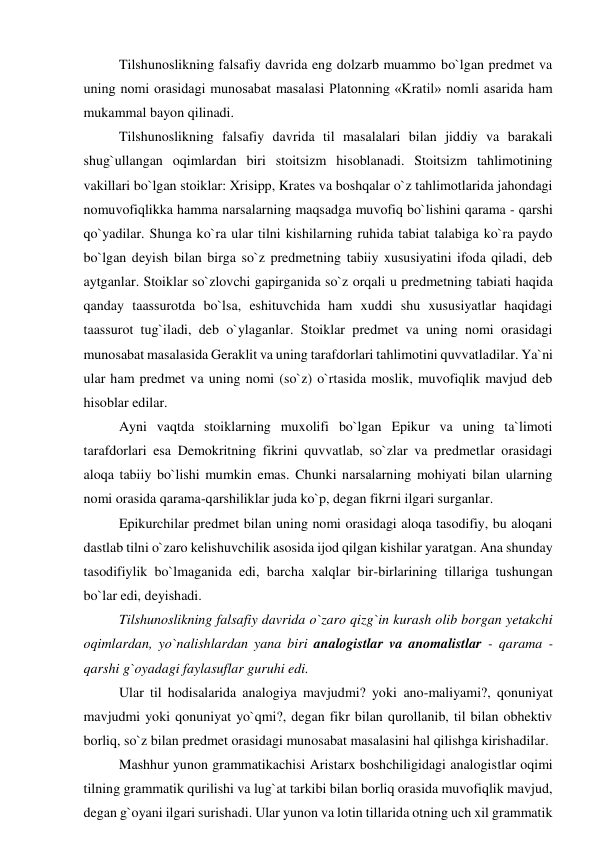 Tilshunoslikning falsafiy davrida eng dolzarb muammo bo`lgan predmet va 
uning nomi orasidagi munosabat masalasi Platonning «Kratil» nomli asarida ham 
mukammal bayon qilinadi.  
Tilshunoslikning falsafiy davrida til masalalari bilan jiddiy va barakali 
shug`ullangan oqimlardan biri stoitsizm hisoblanadi. Stoitsizm tahlimotining 
vakillari bo`lgan stoiklar: Xrisipp, Krates va boshqalar o`z tahlimotlarida jahondagi 
nomuvofiqlikka hamma narsalarning maqsadga muvofiq bo`lishini qarama - qarshi 
qo`yadilar. Shunga ko`ra ular tilni kishilarning ruhida tabiat talabiga ko`ra paydo 
bo`lgan deyish bilan birga so`z predmetning tabiiy xususiyatini ifoda qiladi, deb 
aytganlar. Stoiklar so`zlovchi gapirganida so`z orqali u predmetning tabiati haqida 
qanday taassurotda bo`lsa, eshituvchida ham xuddi shu xususiyatlar haqidagi 
taassurot tug`iladi, deb o`ylaganlar. Stoiklar predmet va uning nomi orasidagi 
munosabat masalasida Geraklit va uning tarafdorlari tahlimotini quvvatladilar. Ya`ni 
ular ham predmet va uning nomi (so`z) o`rtasida moslik, muvofiqlik mavjud deb 
hisoblar edilar.  
Ayni vaqtda stoiklarning muxolifi bo`lgan Epikur va uning ta`limoti 
tarafdorlari esa Demokritning fikrini quvvatlab, so`zlar va predmetlar orasidagi 
aloqa tabiiy bo`lishi mumkin emas. Chunki narsalarning mohiyati bilan ularning 
nomi orasida qarama-qarshiliklar juda ko`p, degan fikrni ilgari surganlar.  
Epikurchilar predmet bilan uning nomi orasidagi aloqa tasodifiy, bu aloqani 
dastlab tilni o`zaro kelishuvchilik asosida ijod qilgan kishilar yaratgan. Ana shunday 
tasodifiylik bo`lmaganida edi, barcha xalqlar bir-birlarining tillariga tushungan 
bo`lar edi, deyishadi.  
Tilshunoslikning falsafiy davrida o`zaro qizg`in kurash olib borgan yetakchi 
oqimlardan, yo`nalishlardan yana biri analogistlar va anomalistlar - qarama - 
qarshi g`oyadagi faylasuflar guruhi edi.  
Ular til hodisalarida analogiya mavjudmi? yoki ano-maliyami?, qonuniyat 
mavjudmi yoki qonuniyat yo`qmi?, degan fikr bilan qurollanib, til bilan obhektiv 
borliq, so`z bilan predmet orasidagi munosabat masalasini hal qilishga kirishadilar.  
Mashhur yunon grammatikachisi Aristarx boshchiligidagi analogistlar oqimi 
tilning grammatik qurilishi va lug`at tarkibi bilan borliq orasida muvofiqlik mavjud, 
degan g`oyani ilgari surishadi. Ular yunon va lotin tillarida otning uch xil grammatik 
