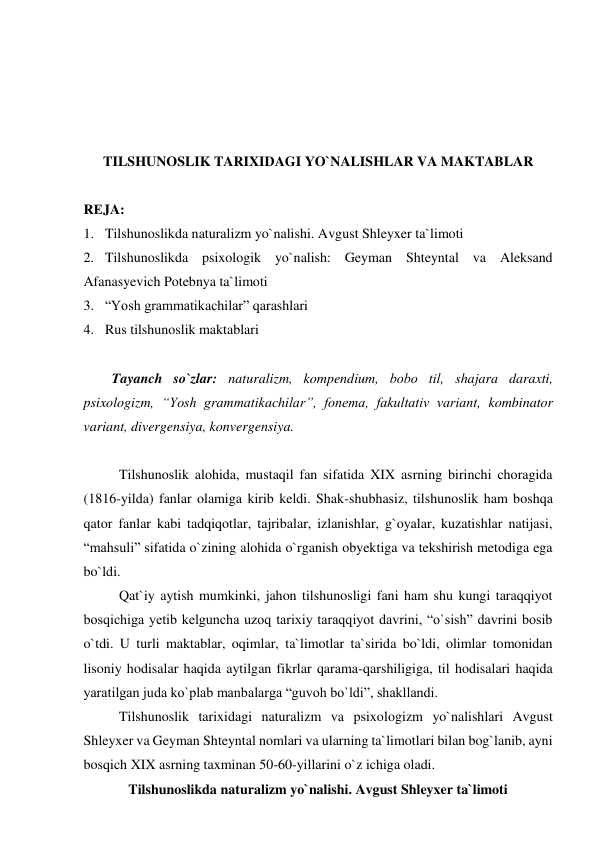  
 
 
 
TILSHUNOSLIK TARIXIDAGI YO`NALISHLAR VA MAKTABLAR 
 
RЕJA: 
1. Tilshunoslikda naturalizm yo`nalishi. Avgust Shleyxer ta`limoti 
2. Tilshunoslikda psixologik yo`nalish: Geyman Shteyntal va Aleksand 
Afanasyevich Potebnya ta`limoti 
3. “Yosh grammatikachilar” qarashlari 
4. Rus tilshunoslik maktablari 
 
Tayanch so`zlar: naturalizm, kompendium, bоbо til, shajara daraxti, 
psixologizm, “Yosh grammatikachilar”, fonema, fakultativ variant, kombinator 
variant, divergensiya, konvergensiya. 
 
Tilshunoslik alohida, mustaqil fan sifatida XIX asrning birinchi choragida 
(1816-yilda) fanlar olamiga kirib keldi. Shak-shubhasiz, tilshunoslik ham boshqa 
qator fanlar kabi tadqiqotlar, tajribalar, izlanishlar, g`oyalar, kuzatishlar natijasi, 
“mahsuli” sifatida o`zining alohida o`rganish obyektiga va tekshirish metodiga ega 
bo`ldi.  
Qat`iy aytish mumkinki, jahon tilshunosligi fani ham shu kungi taraqqiyot 
bosqichiga yetib kelguncha uzoq tarixiy taraqqiyot davrini, “o`sish” davrini bosib 
o`tdi. U turli maktablar, oqimlar, ta`limotlar ta`sirida bo`ldi, olimlar tomonidan 
lisoniy hodisalar haqida aytilgan fikrlar qarama-qarshiligiga, til hodisalari haqida 
yaratilgan juda ko`plab manbalarga “guvoh bo`ldi”, shakllandi.  
Tilshunoslik tarixidagi naturalizm va psixologizm yo`nalishlari Avgust 
Shleyxer va Geyman Shteyntal nomlari va ularning ta`limotlari bilan bog`lanib, ayni 
bosqich XIX asrning taxminan 50-60-yillarini o`z ichiga oladi.  
Tilshunoslikda naturalizm yo`nalishi. Avgust Shleyxer ta`limoti 
