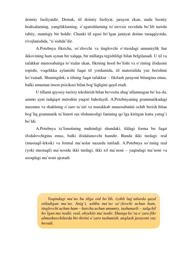 doimiy faoliyatdir. Demak, til doimiy faoliyat, jarayon ekan, unda lisoniy 
hodisalarning, yangiliklarning, o`zgarishlarning to`xtovsiz ravishda bo`lib turishi 
tabiiy, mantiqiy bir holdir. Chunki til egasi bo`lgan jamiyat doimo taraqqiyotda, 
rivojlanishda, “o`sishda”dir.  
A.Potebnya fikricha, so`zlovchi va tinglovchi o`rtasidagi umumiylik har 
ikkovining ham aynan bir xalqqa, bir millatga tegishliligi bilan belgilanadi. U til va 
tafakkur munosabatiga to`xtalar ekan, fikrning hosil bo`lishi va o`zining ifodasini 
topishi, voqelikka aylanishi faqat til yordamida, til materialida yuz berishini 
ko`rsatadi. Shuningdek, u tilning faqat tafakkur – fikrlash jarayoni bilangina emas, 
balki umuman inson psixikasi bilan bog`liqligini qayd etadi.  
U tillarni qiyosiy-tarixiy tekshirish bilan bevosita shug`ullanmagan bo`lsa-da, 
ammo ayni tadqiqot metodini yuqori baholaydi. A.Potebnyaning grammatikadagi 
mazmun va shaklning o`zaro ta`siri va murakkab munosabatini ochib berish bilan 
bog`liq grammatik ta`limoti rus tilshunosligi fanining qo`lga kiritgan katta yutug`i 
bo`ldi. 
A.Potebnya ta`limotining muhimligi shundaki, tildagi forma bu faqat 
ifodalovchigina emas, balki ifodalanuvchi hamdir. Bunda ikki turdagi: real 
(mustaqil-leksik) va formal ma`nolar nazarda tutiladi. A.Potebnya so`zning real 
(yoki mustaqil) ma`nosida ikki turdagi, ikki xil ma`noni – yaqindagi ma`noni va 
uzoqdagi ma`noni ajratadi.  
 
 
 
 
 
 
 
 
 
 
 
 
Yaqindagi ma`no bu tilga oid bo`lib, izohli lug`atlarda qayd 
etiladigan ma`no. Anig`i, ushbu ma`no so`zlovchi uchun ham, 
tinglovchi uchun ham – barcha uchun umumiy, tushunarli – xalqchil 
bo`lgan ma`nodir, real, obyektiv ma`nodir. Shunga ko`ra o`zaro fikr 
almashuvchilarda bir-birini o`zaro tushunish, anglash jarayoni yuz 
beradi. 
