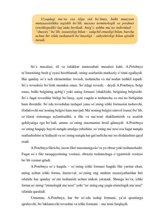  
 
 
 
 
 
 
 
So`z masalasi, til va tafakkur munosabati masalasi kabi, A.Potebnya 
ta`limotining bosh g`oyasi hisoblanadi, uning asarlarida markaziy o`rinni egallaydi. 
Har qanday so`z uch elementdan: tovush, tushuncha va ma`nodan tashkil topadi. 
So`z tovushsiz bo`lishi mumkin emas. So`zdagi tovush, - deydi A.Potebnya, belgi 
emas, balki belgining qobig`i yoki uning formasi (shakli)dir, belgining belgisidir. 
So`z faqat tovushlar birligi bo`lmay, ayni vaqtda u tushuncha va ma`no birligidan 
ham iboratdir. So`zda tovushdan tashqari yana so`zning ichki formasini tashuvchi, 
ifodalovchi ma`noning belgisi ham mavjud. Ma`noning belgisi simvol (ramz) bo`lib, 
so`zlarni sistemaga aylantiradiki, u fikr va ma`noni shakllantirish va uzatish 
qobilyatiga ega bo`ladi, ammo so`zning mazmunini hosil qilmaydi. A.Potebnya 
so`zning haqiqiy hayoti nutqda amalga oshishini, so`zning ma`nosi esa faqat nutqda 
reallashishini ta’kidlaydi va so`zning nutqda har gal turlicha ma`no ifodalashini qayd 
etadi.  
A.Potebnya fikricha, inson fikri mazmuniga ko`ra yo obraz yoki tushunchadir. 
Faqat so`z fikr taraqqiyotining vositasi, obrazni tushunchaga o`zgartirish vositasi 
bo`lib xizmat qiladi.  
A.Potebnya so`z haqida – so`zning ichki formasi haqida fikr yuritar ekan, 
uning uchun ichki forma, dastavval, so`zning eng muhim xususiyatlaridan biri 
sifatida har qanday so`zni tushunish uchun imkon yaratadi. Shunga ko`ra, ichki 
forma so`zning “etimologik ma`nosi” yoki “so`zning eng yaqin etimologik ma`nosi” 
sifatida qaraladi.  
Umuman, A.Potebnya, har bir so`zda tashqi formani, ya`ni qismlarga 
ajraluvchi, bo`laklanuvchi tovushni va ichki formani – ma`noni farqlaydi. 
Uzoqdagi ma`no esa tilga oid bo`lmay, balki muayyan 
mutaxassislikka tegishli bo`lib, maxsus terminologik va predmet 
(ensiklopedik) lug`atda beriladi. Anig`i, ushbu ma`no individual – 
“shaxsiy” bo`lib, xususiyligi bilan – xalqchil emasligi bilan, barcha 
uchun bir xilda tushunarli bo`lmasligi – subyektivligi bilan ajralib 
turadi. 
