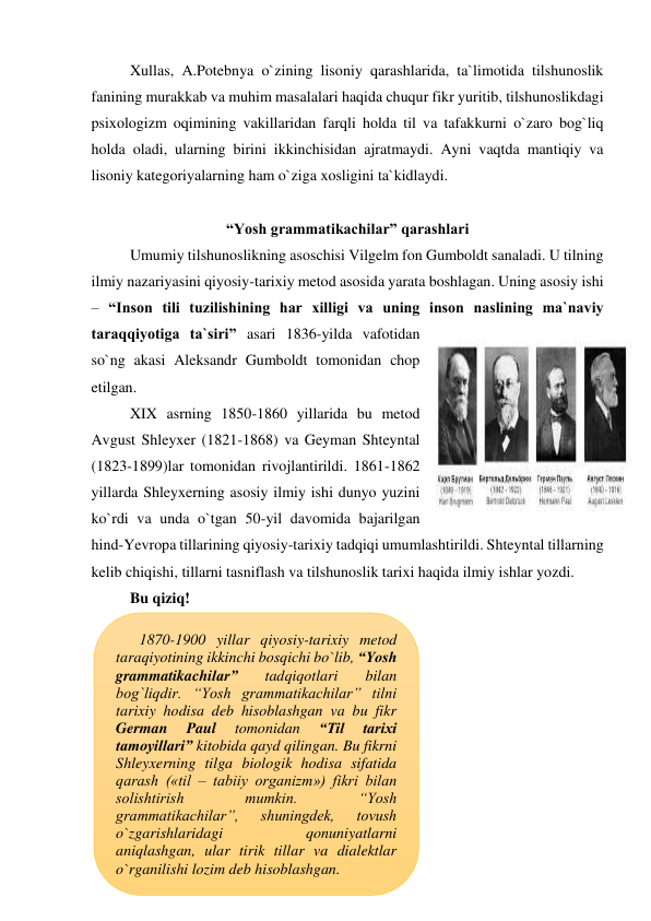 Xullas, A.Potebnya o`zining lisoniy qarashlarida, ta`limotida tilshunoslik 
fanining murakkab va muhim masalalari haqida chuqur fikr yuritib, tilshunoslikdagi 
psixologizm oqimining vakillaridan farqli holda til va tafakkurni o`zaro bog`liq 
holda oladi, ularning birini ikkinchisidan ajratmaydi. Ayni vaqtda mantiqiy va 
lisoniy kategoriyalarning ham o`ziga xosligini ta`kidlaydi.  
 
“Yosh grammatikachilar” qarashlari 
Umumiy tilshunoslikning asoschisi Vilgelm fon Gumboldt sanaladi. U tilning 
ilmiy nazariyasini qiyosiy-tarixiy metod asosida yarata boshlagan. Uning asosiy ishi 
– “Inson tili tuzilishining har xilligi va uning inson naslining ma`naviy 
taraqqiyotiga ta`siri” asari 1836-yilda vafotidan 
so`ng akasi Aleksandr Gumboldt tomonidan chop 
etilgan.  
XIX asrning 1850-1860 yillarida bu metod 
Avgust Shleyxer (1821-1868) va Geyman Shteyntal 
(1823-1899)lar tomonidan rivojlantirildi. 1861-1862 
yillarda Shleyxerning asosiy ilmiy ishi dunyo yuzini 
ko`rdi va unda o`tgan 50-yil davomida bajarilgan 
hind-Yevropa tillarining qiyosiy-tarixiy tadqiqi umumlashtirildi. Shteyntal tillarning 
kelib chiqishi, tillarni tasniflash va tilshunoslik tarixi haqida ilmiy ishlar yozdi. 
Bu qiziq! 
 
 
 
 
 
 
 
 
 
 
 
1870-1900 yillar qiyosiy-tarixiy metod 
taraqiyotining ikkinchi bosqichi bo`lib, “Yosh 
grammatikachilar” 
tadqiqotlari 
bilan 
bog`liqdir. “Yosh grammatikachilar” tilni 
tarixiy hodisa deb hisoblashgan va bu fikr 
German 
Paul 
tomonidan 
“Til 
tarixi 
tamoyillari” kitobida qayd qilingan. Bu fikrni 
Shleyxerning tilga biologik hodisa sifatida 
qarash («til – tabiiy organizm») fikri bilan 
solishtirish 
mumkin. 
“Yosh 
grammatikachilar”, 
shuningdek, 
tovush 
o`zgarishlaridagi 
qonuniyatlarni 
aniqlashgan, ular tirik tillar va dialektlar 
o`rganilishi lozim deb hisoblashgan. 
