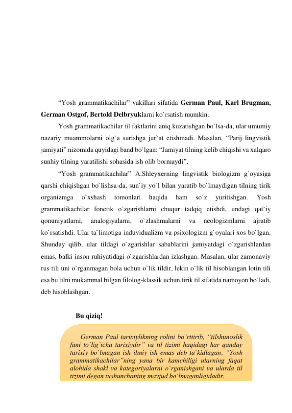  
 
 
 
 
 
“Yosh grammatikachilar” vakillari sifatida German Paul, Karl Brugman, 
German Ostgof, Bertold Delbryuklarni ko`rsatish mumkin.  
Yosh grammatikachilar til faktlarini aniq kuzatishgan bo`lsa-da, ular umumiy 
nazariy muammolarni olg`a surishga jur`at etishmadi. Masalan, “Parij lingvistik 
jamiyati” nizomida quyidagi band bo`lgan: “Jamiyat tilning kelib chiqishi va xalqaro 
sunhiy tilning yaratilishi sohasida ish olib bormaydi”. 
“Yosh grammatikachilar” A.Shleyxerning lingvistik biologizm g`oyasiga 
qarshi chiqishgan bo`lishsa-da, sun`iy yo`l bilan yaratib bo`lmaydigan tilning tirik 
organizmga 
o`xshash 
tomonlari 
haqida 
ham 
so`z 
yuritishgan. 
Yosh 
grammatikachilar fonetik o`zgarishlarni chuqur tadqiq etishdi, undagi qat`iy 
qonuniyatlarni, 
analogiyalarni, 
o`zlashmalarni 
va 
neologizmlarni 
ajratib 
ko`rsatishdi. Ular ta`limotiga induvidualizm va psixologizm g`oyalari xos bo`lgan. 
Shunday qilib, ular tildagi o`zgarishlar sabablarini jamiyatdagi o`zgarishlardan 
emas, balki inson ruhiyatidagi o`zgarishlardan izlashgan. Masalan, ular zamonaviy 
rus tili uni o`rganmagan bola uchun o`lik tildir, lekin o`lik til hisoblangan lotin tili 
esa bu tilni mukammal bilgan filolog-klassik uchun tirik til sifatida namoyon bo`ladi, 
deb hisoblashgan. 
 
Bu qiziq! 
 
 
 
 
 
 
 
German Paul tarixiylikning rolini bo`rttirib, “tilshunoslik 
fani to`lig`icha tarixiydir” va til tizimi haqidagi har qanday 
tarixiy bo`lmagan ish ilmiy ish emas deb ta`kidlagan. “Yosh 
grammatikachilar”ning yana bir kamchiligi ularning faqat 
alohida shakl va kategoriyalarni o`rganishgani va ularda til 
tizimi degan tushunchaning mavjud bo`lmaganligidadir. 
