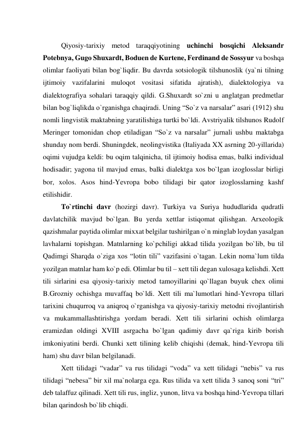  
Qiyosiy-tarixiy metod taraqqiyotining uchinchi bosqichi Aleksandr 
Potebnya, Gugo Shuxardt, Boduen de Kurtene, Ferdinand de Sossyur va boshqa 
olimlar faoliyati bilan bog`liqdir. Bu davrda sotsiologik tilshunoslik (ya`ni tilning 
ijtimoiy vazifalarini muloqot vositasi sifatida ajratish), dialektologiya va 
dialektografiya sohalari taraqqiy qildi. G.Shuxardt so`zni u anglatgan predmetlar 
bilan bog`liqlikda o`rganishga chaqiradi. Uning “So`z va narsalar” asari (1912) shu 
nomli lingvistik maktabning yaratilishiga turtki bo`ldi. Avstriyalik tilshunos Rudolf 
Meringer tomonidan chop etiladigan “So`z va narsalar” jurnali ushbu maktabga 
shunday nom berdi. Shuningdek, neolingvistika (Italiyada XX asrning 20-yillarida) 
oqimi vujudga keldi: bu oqim talqinicha, til ijtimoiy hodisa emas, balki individual 
hodisadir; yagona til mavjud emas, balki dialektga xos bo`lgan izoglosslar birligi 
bor, xolos. Asos hind-Yevropa bobo tilidagi bir qator izoglosslarning kashf 
etilishidir. 
To`rtinchi davr (hozirgi davr). Turkiya va Suriya hududlarida qudratli 
davlatchilik mavjud bo`lgan. Bu yerda xettlar istiqomat qilishgan. Arxeologik 
qazishmalar paytida olimlar mixxat belgilar tushirilgan o`n minglab loydan yasalgan 
lavhalarni topishgan. Matnlarning ko`pchiligi akkad tilida yozilgan bo`lib, bu til 
Qadimgi Sharqda o`ziga xos “lotin tili” vazifasini o`tagan. Lekin noma`lum tilda 
yozilgan matnlar ham ko`p edi. Olimlar bu til – xett tili degan xulosaga kelishdi. Xett 
tili sirlarini esa qiyosiy-tarixiy metod tamoyillarini qo`llagan buyuk chex olimi 
B.Grozniy ochishga muvaffaq bo`ldi. Xett tili ma`lumotlari hind-Yevropa tillari 
tarixini chuqurroq va aniqroq o`rganishga va qiyosiy-tarixiy metodni rivojlantirish 
va mukammallashtirishga yordam beradi. Xett tili sirlarini ochish olimlarga 
eramizdan oldingi XVIII asrgacha bo`lgan qadimiy davr qa`riga kirib borish 
imkoniyatini berdi. Chunki xett tilining kelib chiqishi (demak, hind-Yevropa tili 
ham) shu davr bilan belgilanadi. 
Xett tilidagi “vadar” va rus tilidagi “voda” va xett tilidagi “nebis” va rus 
tilidagi “nebesa” bir xil ma`nolarga ega. Rus tilida va xett tilida 3 sanoq soni “tri” 
deb talaffuz qilinadi. Xett tili rus, ingliz, yunon, litva va boshqa hind-Yevropa tillari 
bilan qarindosh bo`lib chiqdi. 
