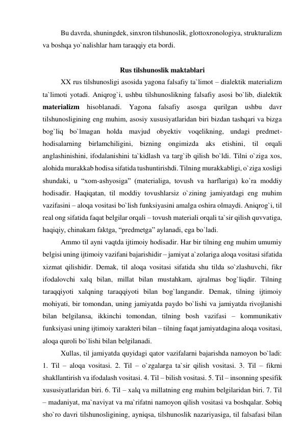 Bu davrda, shuningdek, sinxron tilshunoslik, glottoxronologiya, strukturalizm 
va boshqa yo`nalishlar ham taraqqiy eta bordi. 
 
Rus tilshunoslik maktablari 
XX rus tilshunosligi asosida yagona falsafiy ta`limot – dialektik materializm 
ta`limoti yotadi. Aniqrog`i, ushbu tilshunoslikning falsafiy asosi bo`lib, dialektik 
materializm hisoblanadi. Yagona falsafiy asosga qurilgan ushbu davr 
tilshunosligining eng muhim, asosiy xususiyatlaridan biri bizdan tashqari va bizga 
bog`liq bo`lmagan holda mavjud obyektiv voqelikning, undagi predmet-
hodisalarning birlamchiligini, bizning ongimizda aks etishini, til orqali 
anglashinishini, ifodalanishini ta`kidlash va targ`ib qilish bo`ldi. Tilni o`ziga xos, 
alohida murakkab hodisa sifatida tushuntirishdi. Tilning murakkabligi, o`ziga xosligi 
shundaki, u “xom-ashyosiga” (materialiga, tovush va harflariga) ko`ra moddiy 
hodisadir. Haqiqatan, til moddiy tovushlarsiz o`zining jamiyatdagi eng muhim 
vazifasini – aloqa vositasi bo`lish funksiyasini amalga oshira olmaydi. Aniqrog`i, til 
real ong sifatida faqat belgilar orqali – tovush materiali orqali ta`sir qilish quvvatiga, 
haqiqiy, chinakam faktga, “predmetga” aylanadi, ega bo`ladi. 
Ammo til ayni vaqtda ijtimoiy hodisadir. Har bir tilning eng muhim umumiy 
belgisi uning ijtimoiy vazifani bajarishidir – jamiyat a`zolariga aloqa vositasi sifatida 
xizmat qilishidir. Demak, til aloqa vositasi sifatida shu tilda so`zlashuvchi, fikr 
ifodalovchi xalq bilan, millat bilan mustahkam, ajralmas bog`liqdir. Tilning 
taraqqiyoti xalqning taraqqiyoti bilan bog`langandir. Demak, tilning ijtimoiy 
mohiyati, bir tomondan, uning jamiyatda paydo bo`lishi va jamiyatda rivojlanishi 
bilan belgilansa, ikkinchi tomondan, tilning bosh vazifasi – kommunikativ 
funksiyasi uning ijtimoiy xarakteri bilan – tilning faqat jamiyatdagina aloqa vositasi, 
aloqa quroli bo`lishi bilan belgilanadi. 
Xullas, til jamiyatda quyidagi qator vazifalarni bajarishda namoyon bo`ladi: 
1. Til – aloqa vositasi. 2. Til – o`zgalarga ta`sir qilish vositasi. 3. Til – fikrni 
shakllantirish va ifodalash vositasi. 4. Til – bilish vositasi. 5. Til – insonning spesifik 
xususiyatlaridan biri. 6. Til – xalq va millatning eng muhim belgilaridan biri. 7. Til 
– madaniyat, ma`naviyat va ma`rifatni namoyon qilish vositasi va boshqalar. Sobiq 
sho`ro davri tilshunosligining, ayniqsa, tilshunoslik nazariyasiga, til falsafasi bilan 
