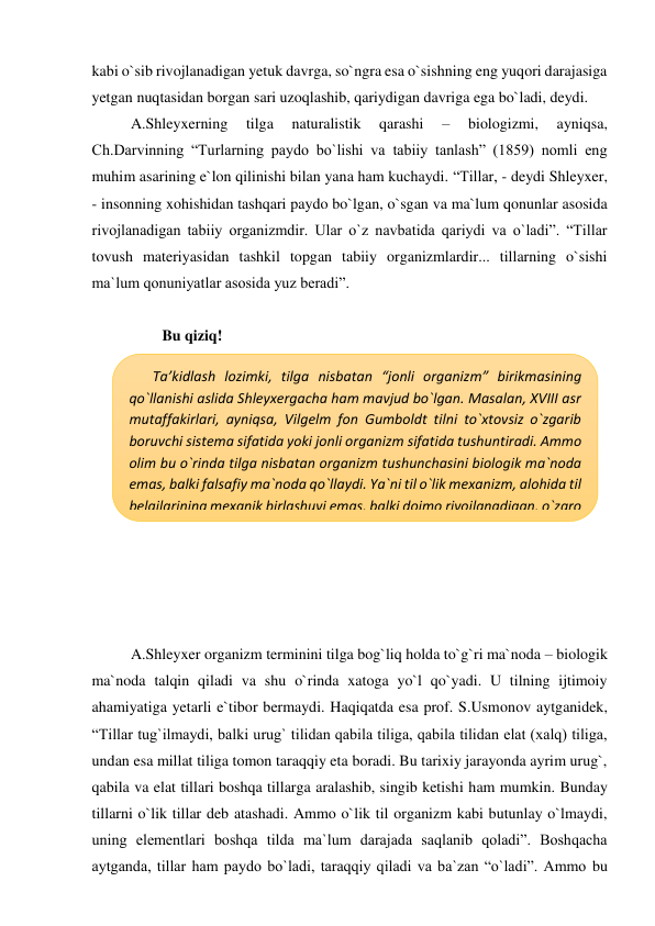 kabi o`sib rivojlanadigan yetuk davrga, so`ngra esa o`sishning eng yuqori darajasiga 
yetgan nuqtasidan borgan sari uzoqlashib, qariydigan davriga ega bo`ladi, deydi. 
A.Shleyxerning 
tilga 
naturalistik 
qarashi 
– 
biologizmi, 
ayniqsa, 
Ch.Darvinning “Turlarning paydo bo`lishi va tabiiy tanlash” (1859) nomli eng 
muhim asarining e`lon qilinishi bilan yana ham kuchaydi. “Tillar, - deydi Shleyxer, 
- insonning xohishidan tashqari paydo bo`lgan, o`sgan va ma`lum qonunlar asosida 
rivojlanadigan tabiiy organizmdir. Ular o`z navbatida qariydi va o`ladi”. “Tillar 
tovush materiyasidan tashkil topgan tabiiy organizmlardir... tillarning o`sishi 
ma`lum qonuniyatlar asosida yuz beradi”.  
 
Bu qiziq! 
 
 
 
 
 
 
 
 
 
 
 
A.Shleyxer organizm terminini tilga bog`liq holda to`g`ri ma`noda – biologik 
ma`noda talqin qiladi va shu o`rinda xatoga yo`l qo`yadi. U tilning ijtimoiy 
ahamiyatiga yetarli e`tibor bermaydi. Haqiqatda esa prof. S.Usmonov aytganidek, 
“Tillar tug`ilmaydi, balki urug` tilidan qabila tiliga, qabila tilidan elat (xalq) tiliga, 
undan esa millat tiliga tomon taraqqiy eta boradi. Bu tarixiy jarayonda ayrim urug`, 
qabila va elat tillari boshqa tillarga aralashib, singib ketishi ham mumkin. Bunday 
tillarni o`lik tillar deb atashadi. Ammo o`lik til organizm kabi butunlay o`lmaydi, 
uning elementlari boshqa tilda ma`lum darajada saqlanib qoladi”. Boshqacha 
aytganda, tillar ham paydo bo`ladi, taraqqiy qiladi va ba`zan “o`ladi”. Ammo bu 
Ta’kidlash lozimki, tilga nisbatan “jonli organizm” birikmasining 
qo`llanishi aslida Shleyxergacha ham mavjud bo`lgan. Masalan, XVIII asr 
mutaffakirlari, ayniqsa, Vilgelm fon Gumboldt tilni to`xtovsiz o`zgarib 
boruvchi sistema sifatida yoki jonli organizm sifatida tushuntiradi. Ammo 
olim bu o`rinda tilga nisbatan organizm tushunchasini biologik ma`noda 
emas, balki falsafiy ma`noda qo`llaydi. Ya`ni til o`lik mexanizm, alohida til 
belgilarining mexanik birlashuvi emas, balki doimo rivojlanadigan, o`zaro 
bog`liqlikda bo`lgan sistemadir. 
