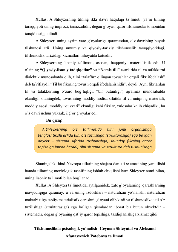 Xullas, A.Shleyxerning tilning ikki davri haqidagi ta`limoti, ya`ni tilning 
taraqqiyoti uning inqirozi, tanazzulidir, degan g`oyasi qator tilshunoslar tomonidan 
tanqid ostiga olindi. 
A.Shleyxer, uning ayrim xato g`oyalariga qaramasdan, o`z davrining buyuk 
tilshunosi edi. Uning umumiy va qiyosiy-tarixiy tilshunoslik taraqqiyotidagi, 
tilshunoslik tarixidagi xizmatlari nihoyatda kattadir. 
A.Shleyxerning lisoniy ta`limoti, asosan, haqqoniy, materialistik edi. U 
o`zining “Qiyosiy-lisoniy tadqiqotlar” va “Nemis tili” asarlarida til va tafakkurni 
dialektik munosabatda olib, tilni “talaffuz qilingan tovushlar orqali fikr ifodalash” 
deb ta`riflaydi. “Til bu fikrning tovush orqali ifodalanishidir”, deydi. Ayni fikrlardan 
til va tafakkurning o`zaro bog`liqligi, “bir butunligi”, ajralmas munosabatda 
ekanligi, shuningdek, tovushning moddiy hodisa sifatida til va nutqning materiali, 
moddiy asosi, moddiy “quvvati” ekanligi kabi fikrlar, xulosalar kelib chiqadiki, bu 
o`z davri uchun yuksak, ilg`or g`oyalar edi. 
Bu qiziq! 
 
 
 
 
 
Shuningdek, hind-Yevropa tillarining shajara daraxti sxemasining yaratilishi 
hamda tillarning morfologik tasnifining ishlab chiqilishi ham Shleyxer nomi bilan, 
uning lisoniy ta`limoti bilan bog`lanadi.  
Xullas, A.Shleyxer ta`limotida, aytilganidek, xato g`oyalarning, qarashlarning 
mavjudligiga qaramay, u va uning izdoshlari – naturalizm yo`nalishi, naturalizm 
maktabi tilga tabiiy-materialistik qarashni, g`oyani olib kirdi va tilshunoslikda til o`z 
tuzilishiga (strukturasiga) ega bo`lgan qismlardan iborat bir butun obyektdir – 
sistemadir, degan g`oyaning qat`iy qaror topishiga, tasdiqlanishiga xizmat qildi.  
 
Tilshunoslikda psixologik yo`nalish: Geyman Shteyntal va Aleksand 
Afanasyevich Potebnya ta`limoti. 
A.Shleyxerning 
o`z 
ta`limotida 
tilni 
jonli 
organizmga 
tenglashtirishi aslida tilni o`z tuzilishiga (strukturasiga) ega bo`lgan 
obyekt – sistema sifatida tushunishga, shunday fikrning qaror 
topishiga imkon beradi, tilni sistema va struktura deb tushunishga 
xizmat qiladi. 
