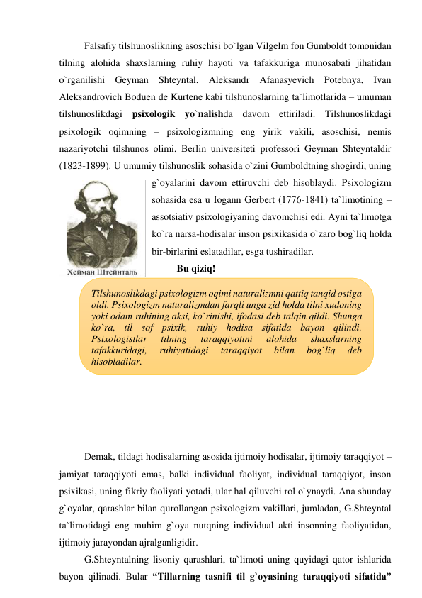 Falsafiy tilshunoslikning asoschisi bo`lgan Vilgelm fon Gumboldt tomonidan 
tilning alohida shaxslarning ruhiy hayoti va tafakkuriga munosabati jihatidan 
o`rganilishi Geyman Shteyntal, Aleksandr Afanasyevich Potebnya, Ivan 
Aleksandrovich Boduen de Kurtene kabi tilshunoslarning ta`limotlarida – umuman 
tilshunoslikdagi psixologik yo`nalishda davom ettiriladi. Tilshunoslikdagi 
psixologik oqimning – psixologizmning eng yirik vakili, asoschisi, nemis 
nazariyotchi tilshunos olimi, Berlin universiteti professori Geyman Shteyntaldir 
(1823-1899). U umumiy tilshunoslik sohasida o`zini Gumboldtning shogirdi, uning 
g`oyalarini davom ettiruvchi deb hisoblaydi. Psixologizm 
sohasida esa u Iogann Gerbert (1776-1841) ta`limotining – 
assotsiativ psixologiyaning davomchisi edi. Ayni ta`limotga 
ko`ra narsa-hodisalar inson psixikasida o`zaro bog`liq holda 
bir-birlarini eslatadilar, esga tushiradilar.  
Bu qiziq! 
 
 
 
 
 
 
 
 
 
 
Demak, tildagi hodisalarning asosida ijtimoiy hodisalar, ijtimoiy taraqqiyot – 
jamiyat taraqqiyoti emas, balki individual faoliyat, individual taraqqiyot, inson 
psixikasi, uning fikriy faoliyati yotadi, ular hal qiluvchi rol o`ynaydi. Ana shunday 
g`oyalar, qarashlar bilan qurollangan psixologizm vakillari, jumladan, G.Shteyntal 
ta`limotidagi eng muhim g`oya nutqning individual akti insonning faoliyatidan, 
ijtimoiy jarayondan ajralganligidir. 
G.Shteyntalning lisoniy qarashlari, ta`limoti uning quyidagi qator ishlarida 
bayon qilinadi. Bular “Tillarning tasnifi til g`oyasining taraqqiyoti sifatida” 
Tilshunoslikdagi psixologizm oqimi naturalizmni qattiq tanqid ostiga 
oldi. Psixologizm naturalizmdan farqli unga zid holda tilni xudoning 
yoki odam ruhining aksi, ko`rinishi, ifodasi deb talqin qildi. Shunga 
ko`ra, til sof psixik, ruhiy hodisa sifatida bayon qilindi. 
Psixologistlar 
tilning 
taraqqiyotini 
alohida 
shaxslarning 
tafakkuridagi, 
ruhiyatidagi 
taraqqiyot 
bilan 
bog`liq 
deb 
hisobladilar. 
